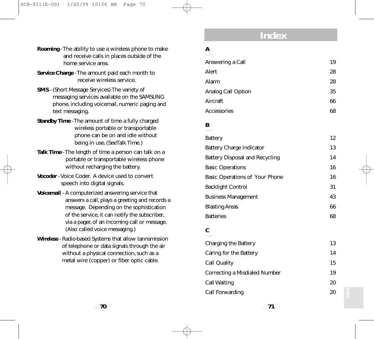 Index71Index70AAnswering a Call 19Alert 28Alarm 28Analog Call Option 35Aircraft 66Accessories 68BBattery   12Battery Charge Indicator  13Battery Disposal and Recycling  14Basic Operations  16Basic Operations of  Your Phone 16Backlight Control 31Business Management 43Blasting Areas 66Batteries 68CCharging the Battery  13Caring for the Battery  14Call Quality 15Correcting a Misdialed Number 19Call Waiting 20Call Forwarding 20Roaming - The ability to use a wireless phone to makeand receive calls in places outside of thehome service area.Service Charge - The amount paid each month toreceive wireless service.SMS - (Short Message Seryices) The variety of messaging services available on the SAMSUNGphone,including voicemail,numeric paging andtext messaging.Standby Time - The amount of time a fully chargedwireless portable or transportablephone can be on and idle withoutbeing in use.(SeeTalk Time.)Talk Time - The length of time a person can talk on aportable or transportable wireless phonewithout recharging the battery.Vocoder - Voice Coder. A device used to convertspeech into digital signals.Voicemail - A computerized answering service thatanswers a call,plays a greeting and records amessage. Depending on the sophisticationof the service,it can notify the subscriber,via a pager,of an incoming call or message.(Also called voice messaging.)Wireless - Radio-based Systems that allow tannsmissionof telephone or data signals through the airwithout a physical connection,such as ametal wire (copper) or fiber optic cable.SCH-811(E-US)  1/20/99 10:36 AM  Page 70