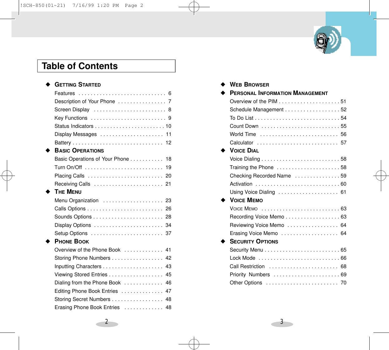 2 3Table of Contents◆GETTING STARTEDFeatures  . . . . . . . . . . . . . . . . . . . . . . . . . . . . . 6Description of Your Phone  . . . . . . . . . . . . . . . . 7Screen Display  . . . . . . . . . . . . . . . . . . . . . . . . 8Key Functions  . . . . . . . . . . . . . . . . . . . . . . . . . 9Status Indicators . . . . . . . . . . . . . . . . . . . . . . . 10Display Messages  . . . . . . . . . . . . . . . . . . . . . 11Battery . . . . . . . . . . . . . . . . . . . . . . . . . . . . . . 12◆BASIC OPERATIONSBasic Operations of Your Phone . . . . . . . . . . . 18Turn On/Off  . . . . . . . . . . . . . . . . . . . . . . . . . . 19Placing Calls  . . . . . . . . . . . . . . . . . . . . . . . . . 20Receiving Calls  . . . . . . . . . . . . . . . . . . . . . . . 21◆THE MENUMenu Organization  . . . . . . . . . . . . . . . . . . . . 23Calls Options . . . . . . . . . . . . . . . . . . . . . . . . . 26Sounds Options . . . . . . . . . . . . . . . . . . . . . . . 28Display Options  . . . . . . . . . . . . . . . . . . . . . . . 34Setup Options  . . . . . . . . . . . . . . . . . . . . . . . . 37◆PHONE BOOKOverview of the Phone Book  . . . . . . . . . . . . . 41Storing Phone Numbers . . . . . . . . . . . . . . . . . 42Inputting Characters . . . . . . . . . . . . . . . . . . . . 43Viewing Stored Entries . . . . . . . . . . . . . . . . . . 45Dialing from the Phone Book  . . . . . . . . . . . . . 46Editing Phone Book Entries  . . . . . . . . . . . . . . 47Storing Secret Numbers . . . . . . . . . . . . . . . . . 48Erasing Phone Book Entries  . . . . . . . . . . . . . 48◆WEB BROWSER◆PERSONAL INFORMATION MANAGEMENTOverview of the PIM . . . . . . . . . . . . . . . . . . . . 51Schedule Management . . . . . . . . . . . . . . . . . . 52To Do List . . . . . . . . . . . . . . . . . . . . . . . . . . . . 54Count Down  . . . . . . . . . . . . . . . . . . . . . . . . . . 55World Time  . . . . . . . . . . . . . . . . . . . . . . . . . . 56Calculator  . . . . . . . . . . . . . . . . . . . . . . . . . . . 57◆VOICE DIALVoice Dialing . . . . . . . . . . . . . . . . . . . . . . . . . . 58Training the Phone  . . . . . . . . . . . . . . . . . . . . . 58Checking Recorded Name  . . . . . . . . . . . . . . . 59Activation  . . . . . . . . . . . . . . . . . . . . . . . . . . . . 60Using Voice Dialing  . . . . . . . . . . . . . . . . . . . . 61◆VOICE MEMOVOICE MEMO  . . . . . . . . . . . . . . . . . . . . . . . . . . 63Recording Voice Memo . . . . . . . . . . . . . . . . . . 63Reviewing Voice Memo  . . . . . . . . . . . . . . . . . 64Erasing Voice Memo  . . . . . . . . . . . . . . . . . . . 64◆SECURITY OPTIONSSecurity Menu . . . . . . . . . . . . . . . . . . . . . . . . . 65Lock Mode  . . . . . . . . . . . . . . . . . . . . . . . . . . . 66Call Restriction  . . . . . . . . . . . . . . . . . . . . . . . 68Priority  Numbers  . . . . . . . . . . . . . . . . . . . . . . 69Other Options  . . . . . . . . . . . . . . . . . . . . . . . . 70!SCH-850(01~21)  7/16/99 1:20 PM  Page 2