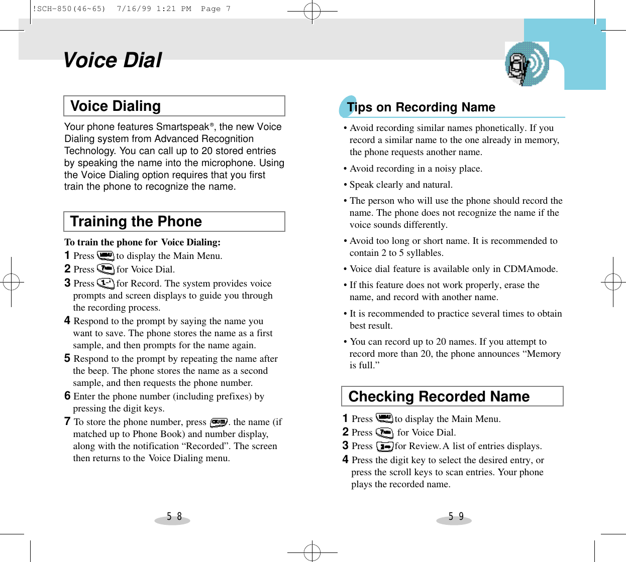 5 8 5 9Voice DialVoice DialingYour phone features Smartspeak®, the new VoiceDialing system from Advanced RecognitionTechnology. You can call up to 20 stored entriesby speaking the name into the microphone. Usingthe Voice Dialing option requires that you firsttrain the phone to recognize the name.Training the PhoneTo train the phone for Voice Dialing:1Press        to display the Main Menu.2Press        for Voice Dial.3Press        for Record. The system provides voice prompts and screen displays to guide you throughthe recording process.4Respond to the prompt by saying the name you want to save. The phone stores the name as a firstsample, and then prompts for the name again.5Respond to the prompt by repeating the name after the beep. The phone stores the name as a secondsample, and then requests the phone number.6Enter the phone number (including prefixes) by pressing the digit keys.7To store the phone number, press        . the name (if matched up to Phone Book) and number display,along with the notification “Recorded”. The screenthen returns to the Voice Dialing menu.Tips on Recording NameChecking Recorded Name1Press        to display the Main Menu.2Press         for Voice Dial.3Press        for Review.A list of entries displays.4Press the digit key to select the desired entry, or press the scroll keys to scan entries. Your phoneplays the recorded name.•Avoid recording similar names phonetically. If you record a similar name to the one already in memory,the phone requests another name.•Avoid recording in a noisy place.•Speak clearly and natural.•The person who will use the phone should record the name. The phone does not recognize the name if thevoice sounds differently.•Avoid too long or short name. It is recommended to contain 2 to 5 syllables.•Voice dial feature is available only in CDMAmode.•If this feature does not work properly, erase the name, and record with another name.•It is recommended to practice several times to obtain best result.•You can record up to 20 names. If you attempt to record more than 20, the phone announces “Memoryis full.”!SCH-850(46~65)  7/16/99 1:21 PM  Page 7