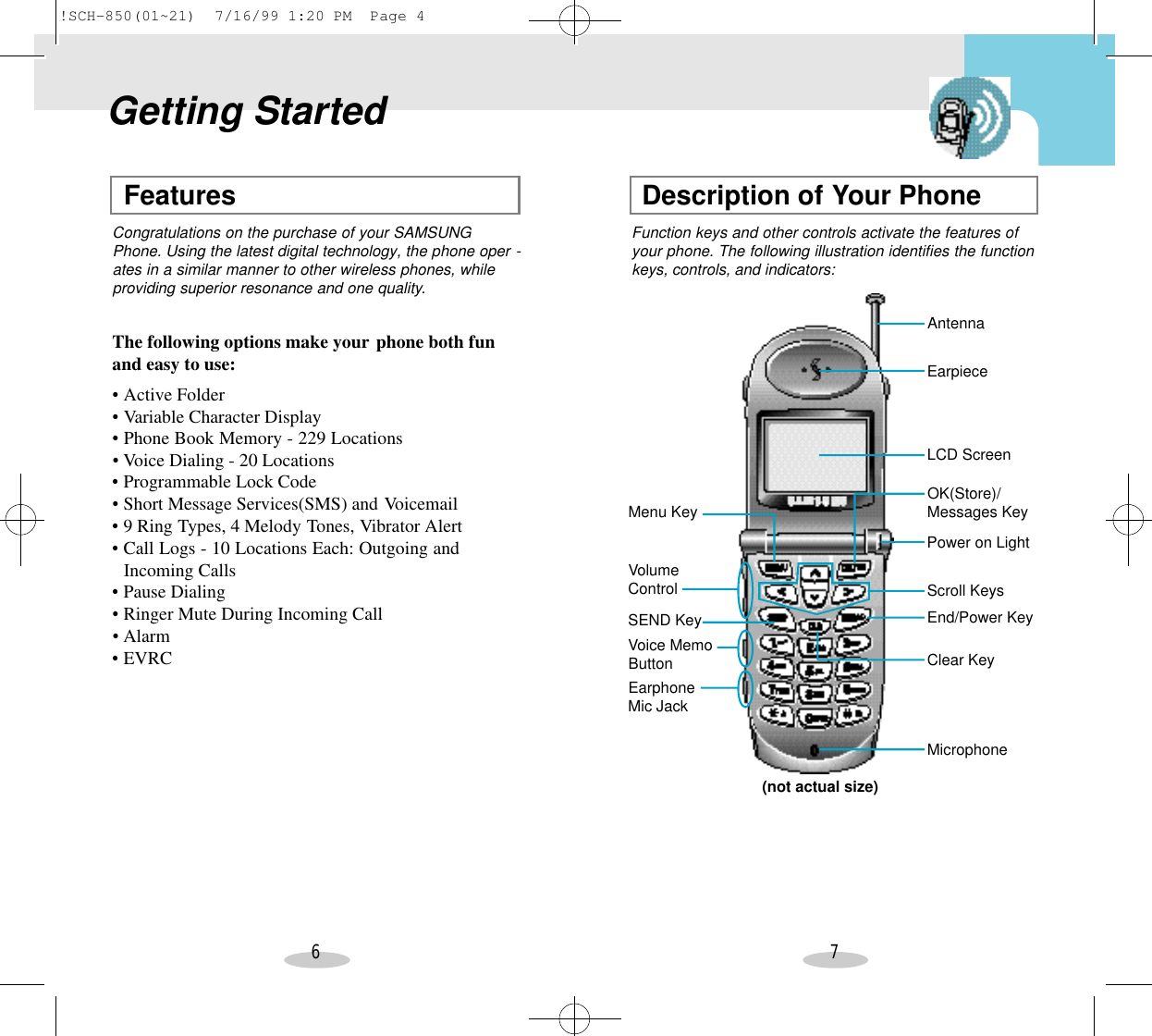 6 7Features Description of Your PhoneGetting StartedCongratulations on the purchase of your SAMSUNGPhone. Using the latest digital technology, the phone oper -ates in a similar manner to other wireless phones, whileproviding superior resonance and one quality.Function keys and other controls activate the features ofyour phone. The following illustration identifies the functionkeys, controls, and indicators:The following options make your phone both funand easy to use:•Active Folder•Variable Character Display•Phone Book Memory - 229 Locations•Voice Dialing - 20 Locations•Programmable Lock Code•Short Message Services(SMS) and Voicemail•9 Ring Types, 4 Melody Tones, Vibrator Alert•Call Logs - 10 Locations Each: Outgoing and Incoming Calls•Pause Dialing•Ringer Mute During Incoming Call•Alarm•EVRCMenu KeyAntennaVolumeControl(not actual size)Voice MemoButtonSEND KeyEarpieceLCD ScreenOK(Store)/Messages KeyScroll KeysMicrophoneEnd/Power KeyPower on LightClear KeyEarphoneMic Jack!SCH-850(01~21)  7/16/99 1:20 PM  Page 4
