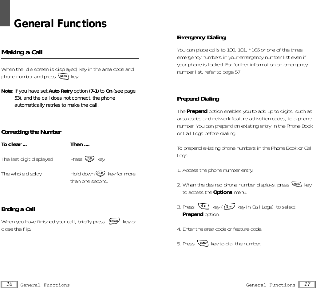 General FunctionsMaking a CallWhen the idle screen is displayed, key in the area code andphone number and press  key.Note: If you have set Auto Retry option (7-1) to On (see page53), and the call does not connect, the phone automatically retries to make the call.Correcting the NumberTo clear ... Then ....The last digit displayed Press  key.The whole display  Hold down  key for morethan one second.Ending a CallWhen you have finished your call, briefly press            key orclose the flip.16 General Functions 17General FunctionsEmergency DialingYou can place calls to 100, 101, *166 or one of the threeemergency numbers in your emergency number list even ifyour phone is locked. For further information on emergencynumber list, refer to page 57.Prepend DialingThe Prepend option enables you to add up to digits, such asarea codes and network feature activation codes, to a phonenumber. You can prepend an existing entry in the Phone Bookor Call Logs before dialing.To prepend existing phone numbers in the Phone Book or CallLogs:1. Access the phone number entry.2. When the desired phone number displays, press          keyto access the Options menu.3. Press  key (          key in Call Logs) to selectPrepend option.4. Enter the area code or feature code.5. Press  key to dial the number.MENU43