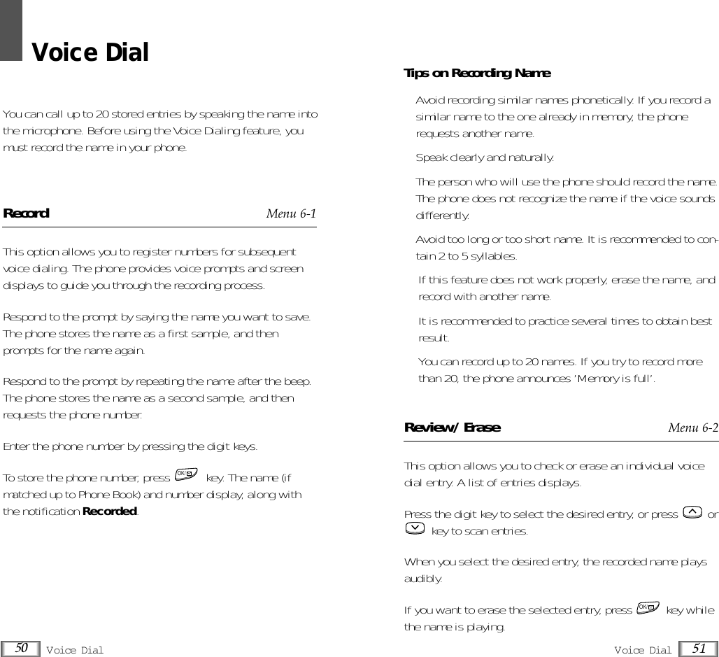 Voice DialYou can call up to 20 stored entries by speaking the name intothe microphone. Before using the Voice Dialing feature, youmust record the name in your phone.Record Menu 6-1This option allows you to register numbers for subsequentvoice dialing. The phone provides voice prompts and screendisplays to guide you through the recording process.Respond to the prompt by saying the name you want to save.The phone stores the name as a first sample, and thenprompts for the name again.Respond to the prompt by repeating the name after the beep.The phone stores the name as a second sample, and thenrequests the phone number.Enter the phone number by pressing the digit keys.To store the phone number, press  key. The name (ifmatched up to Phone Book) and number display, along withthe notification Recorded.OK/V oice DialV oice Dial 5150Tips on Recording Name• Avoid recording similar names phonetically. If you record asimilar name to the one already in memory, the phonerequests another name.• Speak clearly and naturally.• The person who will use the phone should record the name.The phone does not recognize the name if the voice soundsdifferently.• Avoid too long or too short name. It is recommended to con-tain 2 to 5 syllables.• If this feature does not work properly, erase the name, andrecord with another name.• It is recommended to practice several times to obtain bestresult.• You can record up to 20 names. If you try to record morethan 20, the phone announces ’Memory is full’.Review/Erase Menu 6-2This option allows you to check or erase an individual voicedial entry. A list of entries displays.Press the digit key to select the desired entry, or press  orkey to scan entries.When you select the desired entry, the recorded name playsaudibly. If you want to erase the selected entry, press          key whilethe name is playing.OK/