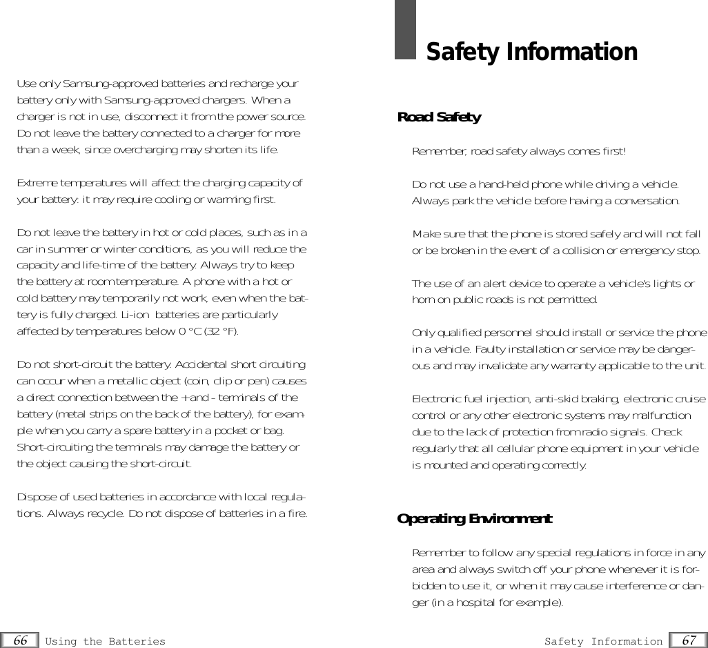 •  Use only Samsung-approved batteries and recharge yourbattery only with Samsung-approved chargers. When acharger is not in use, disconnect it from the power source.Do not leave the battery connected to a charger for morethan a week, since overcharging may shorten its life.•  Extreme temperatures will affect the charging capacity ofyour battery: it may require cooling or warming first.•  Do not leave the battery in hot or cold places, such as in acar in summer or winter conditions, as you will reduce thecapacity and life-time of the battery. Always try to keepthe battery at room temperature. A phone with a hot orcold battery may temporarily not work, even when the bat-tery is fully charged. Li-ion  batteries are particularlyaffected by temperatures below 0 °C (32 °F).•  Do not short-circuit the battery. Accidental short circuitingcan occur when a metallic object (coin, clip or pen) causesa direct connection between the + and - terminals of thebattery (metal strips on the back of the battery), for exam-ple when you carry a spare battery in a pocket or bag.Short-circuiting the terminals may damage the battery orthe object causing the short-circuit.•  Dispose of used batteries in accordance with local regula-tions. Always recycle. Do not dispose of batteries in a fire.67Safety Information66 Using the BatteriesSafety InformationRoad Safety•  Remember, road safety always comes first!•  Do not use a hand-held phone while driving a vehicle.Always park the vehicle before having a conversation.•  Make sure that the phone is stored safely and will not fallor be broken in the event of a collision or emergency stop.•  The use of an alert device to operate a vehicle’s lights orhorn on public roads is not permitted.•  Only qualified personnel should install or service the phonein a vehicle. Faulty installation or service may be danger-ous and may invalidate any warranty applicable to the unit.•  Electronic fuel injection, anti-skid braking, electronic cruisecontrol or any other electronic systems may malfunctiondue to the lack of protection from radio signals. Check regularly that all cellular phone equipment in your vehicleis mounted and operating correctly.Operating Environment•  Remember to follow any special regulations in force in anyarea and always switch off your phone whenever it is for-bidden to use it, or when it may cause interference or dan-ger (in a hospital for example).