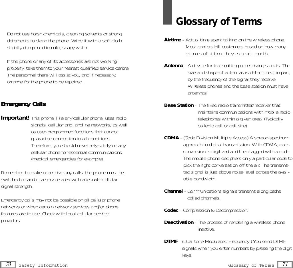 71Glossary of Terms70 Safety Information•  Do not use harsh chemicals, cleaning solvents or strongdetergents to clean the phone. Wipe it with a soft clothslightly dampened in mild, soapy water.•  If the phone or any of its accessories are not working properly, take them to your nearest qualified service centre.The personnel there will assist you, and if necessary,arrange for the phone to be repaired.Emergency CallsImportant!This phone, like any cellular phone, uses radiosignals, cellular and landline networks, as wellas user-programmed functions that cannotguarantee connection in all conditions.Therefore, you should never rely solely on anycellular phone for essential communications(medical emergencies for example).Remember, to make or receive any calls, the phone must beswitched on and in a service area with adequate cellular signal strength.Emergency calls may not be possible on all cellular phone networks or when certain network services and/or phone features are in use. Check with local cellular serviceproviders.Glossary of TermsAirtime - Actual time spent talking on the wireless phone.Most carriers bill customers based on how manyminutes of airtime they use each month.Antenna - A device for transmitting or receiving signals. Thesize and shape of antennas is determined, in part,by the frequency of the signal they receive.Wireless phones and the base station must haveantennas.Base Station - The fixed radio transmitter/receiver thatmaintains communications with mobile radiotelephones within a given area. (Typicallycalled a cell or cell site)CDMA - (Code Division Multiple Access) A spread-spectrumapproach to digital transmission. With CDMA, eachconversion is digitized and then tagged with a code.The mobile phone deciphers only a particular code topick the right conversation off the air. The transmit-ted signal is just above noise level across the avail-able bandwidth.Channel - Communications signals transmit along pathscalled channels.Codec - Compression &amp; Decompression.Deactivation - The process of rendering a wireless phoneinactive. DTMF - (Dual-tone Modulated Frequency ) You send DTMFsignals when you enter numbers by pressing the digitkeys.