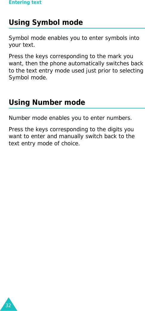 Entering text32Using Symbol modeSymbol mode enables you to enter symbols into your text. Press the keys corresponding to the mark you want, then the phone automatically switches back to the text entry mode used just prior to selecting Symbol mode.Using Number modeNumber mode enables you to enter numbers. Press the keys corresponding to the digits you want to enter and manually switch back to the text entry mode of choice.