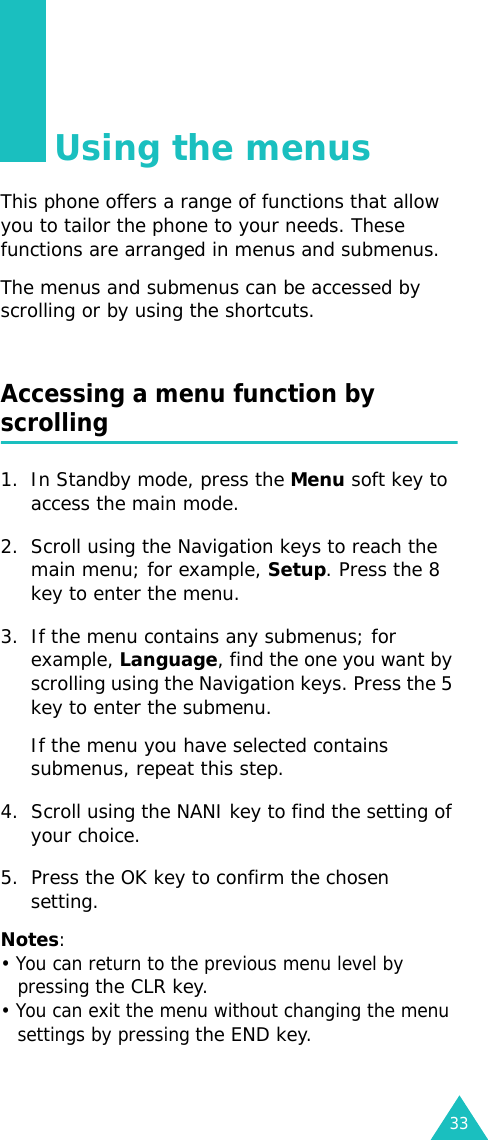 33Using the menusThis phone offers a range of functions that allow you to tailor the phone to your needs. These functions are arranged in menus and submenus.The menus and submenus can be accessed by scrolling or by using the shortcuts.Accessing a menu function by scrolling1. In Standby mode, press the Menu soft key to access the main mode. 2. Scroll using the Navigation keys to reach the main menu; for example, Setup. Press the 8 key to enter the menu.3. If the menu contains any submenus; for example, Language, find the one you want by scrolling using the Navigation keys. Press the 5 key to enter the submenu. If the menu you have selected contains submenus, repeat this step.4. Scroll using the NANI key to find the setting of your choice. 5. Press the OK key to confirm the chosen setting. Notes: • You can return to the previous menu level by pressing the CLR key. • You can exit the menu without changing the menu settings by pressing the END key.