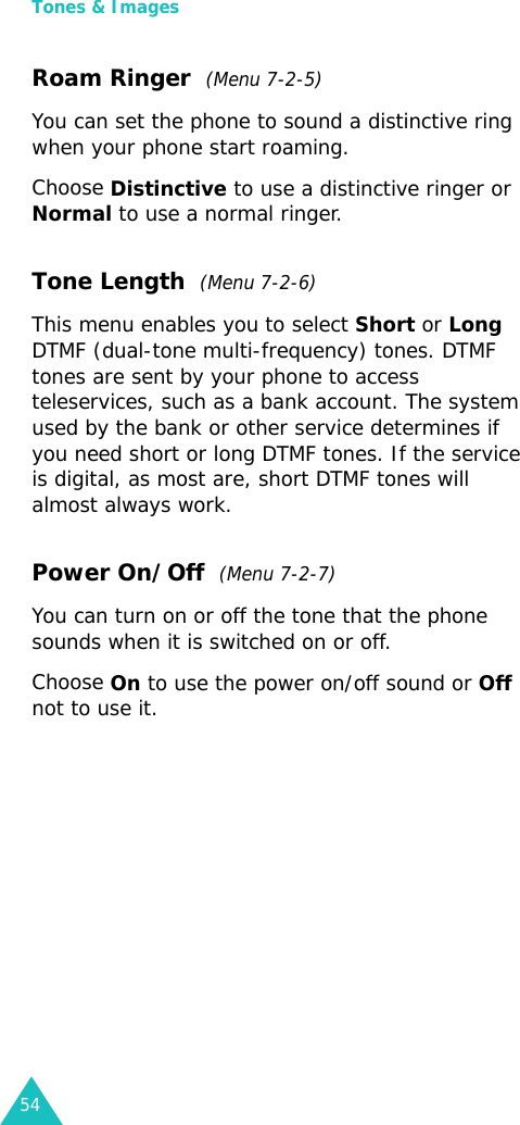 Tones &amp; Images54Roam Ringer  (Menu 7-2-5)You can set the phone to sound a distinctive ring when your phone start roaming. Choose Distinctive to use a distinctive ringer or Normal to use a normal ringer. Tone Length  (Menu 7-2-6)This menu enables you to select Short or Long DTMF (dual-tone multi-frequency) tones. DTMF tones are sent by your phone to access teleservices, such as a bank account. The system used by the bank or other service determines if you need short or long DTMF tones. If the service is digital, as most are, short DTMF tones will almost always work. Power On/Off  (Menu 7-2-7)You can turn on or off the tone that the phone sounds when it is switched on or off.Choose On to use the power on/off sound or Off not to use it.