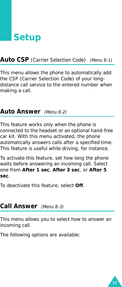 55SetupAuto CSP (Carrier Selection Code)  (Menu 8-1)This menu allows the phone to automatically add the CSP (Carrier Selection Code) of your long-distance call service to the entered number when making a call.Auto Answer  (Menu 8-2)This feature works only when the phone is connected to the headset or an optional hand-free car kit. With this menu activated, the phone automatically answers calls after a specified time. This feature is useful while driving, for instance. To activate this feature, set how long the phone waits before answering an incoming call. Select one from After 1 sec, After 3 sec, or After 5 sec.To deactivate this feature, select Off.Call Answer  (Menu 8-3)This menu allows you to select how to answer an incoming call. The following options are available: