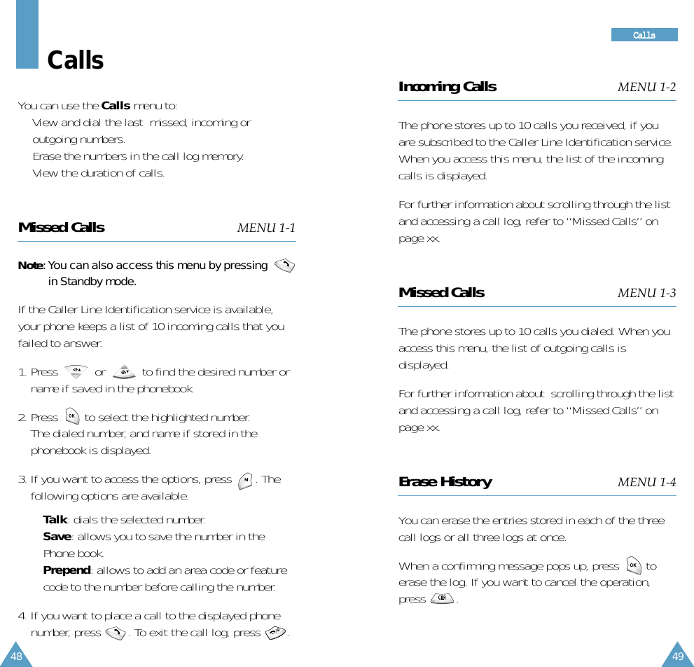 49CCaallllss48Incoming Calls MENU 1-2The phone stores up to 10 calls you received, if youare subscribed to the Caller Line Identification service.When you access this menu, the list of the incomingcalls is displayed.For further information about scrolling through the listand accessing a call log, refer to “Missed Calls” onpage xx.Missed Calls MENU 1-3The phone stores up to 10 calls you dialed. When youaccess this menu, the list of outgoing calls isdisplayed.For further information about  scrolling through the listand accessing a call log, refer to “Missed Calls” onpage xx.Erase History MENU 1-4You can erase the entries stored in each of the threecall logs or all three logs at once.When a confirming message pops up, press        toerase the log. If you want to cancel the operation,press         . CallsYou can use the Calls menu to:• View and dial the last  missed, incoming oroutgoing numbers. • Erase the numbers in the call log memory.• View the duration of calls.Missed Calls MENU 1-1Note: You can also access this menu by pressing  in Standby mode.If the Caller Line Identification service is available,your phone keeps a list of 10 incoming calls that youfailed to answer. 1. Press           or           to find the desired number orname if saved in the phonebook. 2. Press        to select the highlighted number.The dialed number, and name if stored in thephonebook is displayed.3. If you want to access the options, press       . Thefollowing options are available.• Talk: dials the selected number.• Save: allows you to save the number in thePhone book.•Prepend: allows to add an area code or featurecode to the number before calling the number.4. If you want to place a call to the displayed phonenumber, press        . To exit the call log, press        .