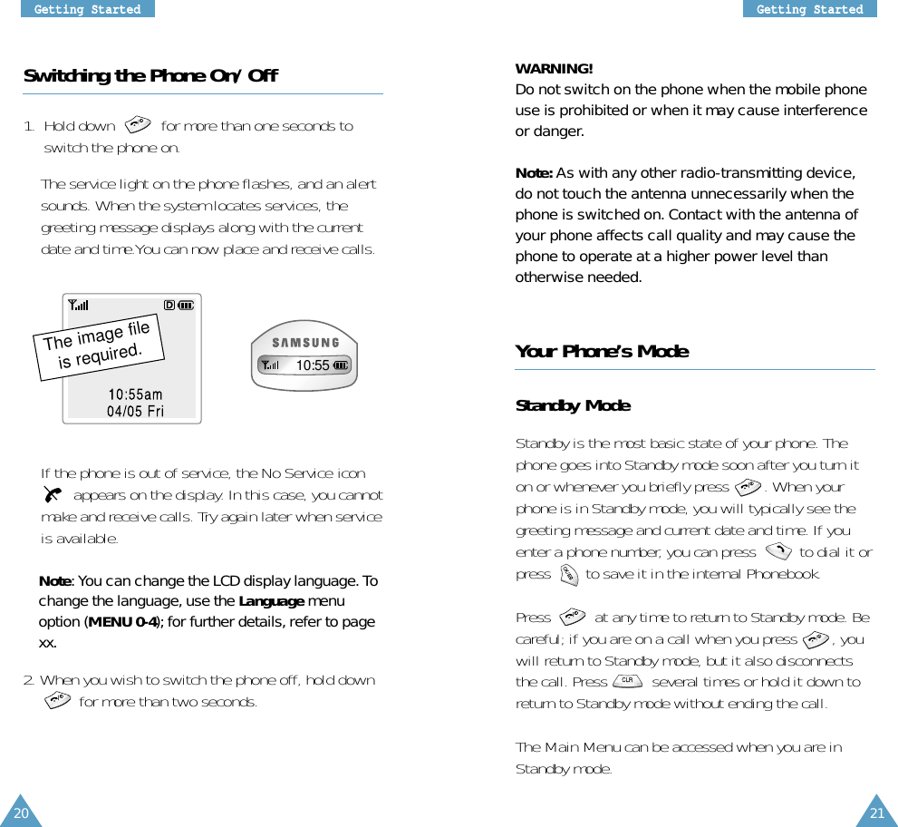 21GGeettttiinngg SSttaarrtteedd20GGeettttiinngg SSttaarrtteeddSwitching the Phone On/Off1.  Hold down       for more than one seconds toswitch the phone on.The service light on the phone flashes, and an alertsounds. When the system locates services, thegreeting message displays along with the currentdate and time.You can now place and receive calls.If the phone is out of service, the No Service iconappears on the display. In this case, you cannotmake and receive calls. Try again later when serviceis available.Note: You can change the LCD display language. Tochange the language, use the Language menuoption (MENU 0-4); for further details, refer to pagexx.2. When you wish to switch the phone off, hold downfor more than two seconds.Your Phone’s ModeStandby ModeStandby is the most basic state of your phone. Thephone goes into Standby mode soon after you turn iton or whenever you briefly press        . When yourphone is in Standby mode, you will typically see thegreeting message and current date and time. If youenter a phone number, you can press          to dial it orpress        to save it in the internal Phonebook. Press  at any time to return to Standby mode. Becareful; if you are on a call when you press   , youwill return to Standby mode, but it also disconnectsthe call. Press  several times or hold it down toreturn to Standby mode without ending the call.The Main Menu can be accessed when you are inStandby mode.WARNING!Do not switch on the phone when the mobile phoneuse is prohibited or when it may cause interferenceor danger.Note: As with any other radio-transmitting device,do not touch the antenna unnecessarily when thephone is switched on. Contact with the antenna ofyour phone affects call quality and may cause thephone to operate at a higher power level thanotherwise needed.10/50am04/05 Fri10:55The image fileis required.