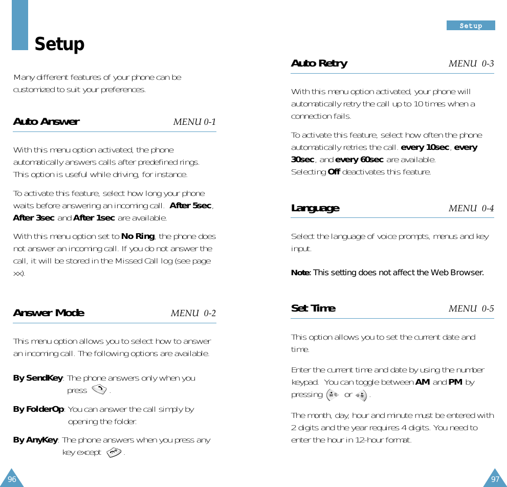 97SSeettuupp96Auto Retry MENU  0-3With this menu option activated, your phone willautomatically retry the call up to 10 times when aconnection fails.To activate this feature, select how often the phoneautomatically retries the call. every 10sec, every30sec, and every 60sec are available.Selecting Off deactivates this feature.Language MENU  0-4Select the language of voice prompts, menus and keyinput. Note: This setting does not affect the Web Browser.Set Time MENU  0-5This option allows you to set the current date andtime.Enter the current time and date by using the numberkeypad.  You can toggle between AM and PM bypressing         or       .The month, day, hour and minute must be entered with2 digits and the year requires 4 digits. You need toenter the hour in 12-hour format.  SetupMany different features of your phone can becustomized to suit your preferences.Auto Answer MENU 0-1With this menu option activated, the phoneautomatically answers calls after predefined rings.This option is useful while driving, for instance.To activate this feature, select how long your phonewaits before answering an incoming call.  After 5sec,After 3sec and After 1sec are available.With this menu option set to No Ring, the phone doesnot answer an incoming call. If you do not answer thecall, it will be stored in the Missed Call log (see pagexx).Answer Mode MENU  0-2This menu option allows you to select how to answeran incoming call. The following options are available.By SendKey: The phone answers only when youpress         .By FolderOp: You can answer the call simply byopening the folder.By AnyKey: The phone answers when you press anykey except         .