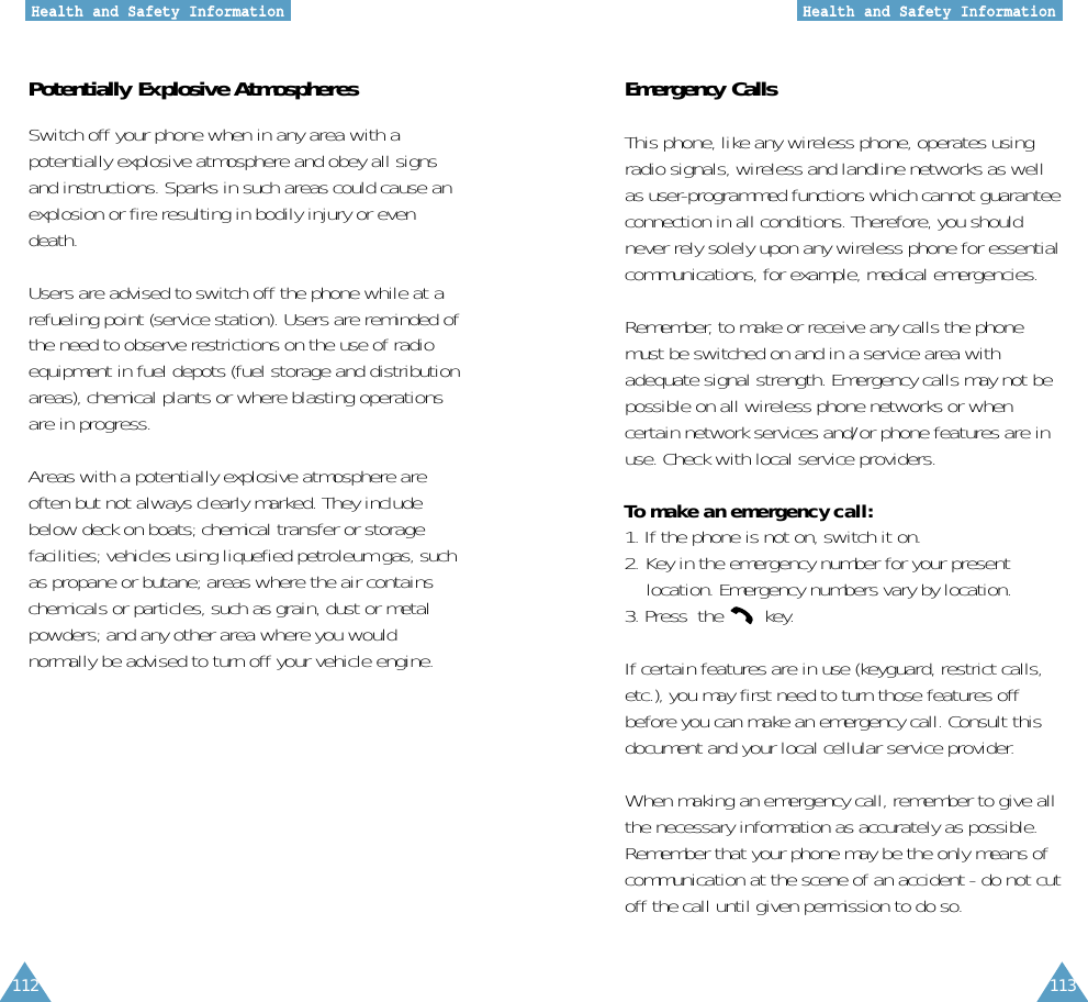 112 113HHeeaalltthh aanndd SSaaffeettyy IInnffoorrmmaattiioonnHHeeaalltthh aanndd SSaaffeettyy IInnffoorrmmaattiioonnPotentially Explosive AtmospheresSwitch off your phone when in any area with apotentially explosive atmosphere and obey all signsand instructions. Sparks in such areas could cause anexplosion or fire resulting in bodily injury or evendeath.Users are advised to switch off the phone while at arefueling point (service station). Users are reminded ofthe need to observe restrictions on the use of radioequipment in fuel depots (fuel storage and distributionareas), chemical plants or where blasting operationsare in progress.Areas with a potentially explosive atmosphere areoften but not always clearly marked. They includebelow deck on boats; chemical transfer or storagefacilities; vehicles using liquefied petroleum gas, suchas propane or butane; areas where the air containschemicals or particles, such as grain, dust or metalpowders; and any other area where you wouldnormally be advised to turn off your vehicle engine.Emergency CallsThis phone, like any wireless phone, operates usingradio signals, wireless and landline networks as wellas user-programmed functions which cannot guaranteeconnection in all conditions. Therefore, you shouldnever rely solely upon any wireless phone for essentialcommunications, for example, medical emergencies.Remember, to make or receive any calls the phonemust be switched on and in a service area withadequate signal strength. Emergency calls may not bepossible on all wireless phone networks or whencertain network services and/or phone features are inuse. Check with local service providers.To make an emergency call:1. If the phone is not on, switch it on.2. Key in the emergency number for your present location. Emergency numbers vary by location.3. Press  the  key.If certain features are in use (keyguard, restrict calls,etc.), you may first need to turn those features offbefore you can make an emergency call. Consult thisdocument and your local cellular service provider.When making an emergency call, remember to give allthe necessary information as accurately as possible.Remember that your phone may be the only means ofcommunication at the scene of an accident - do not cutoff the call until given permission to do so.