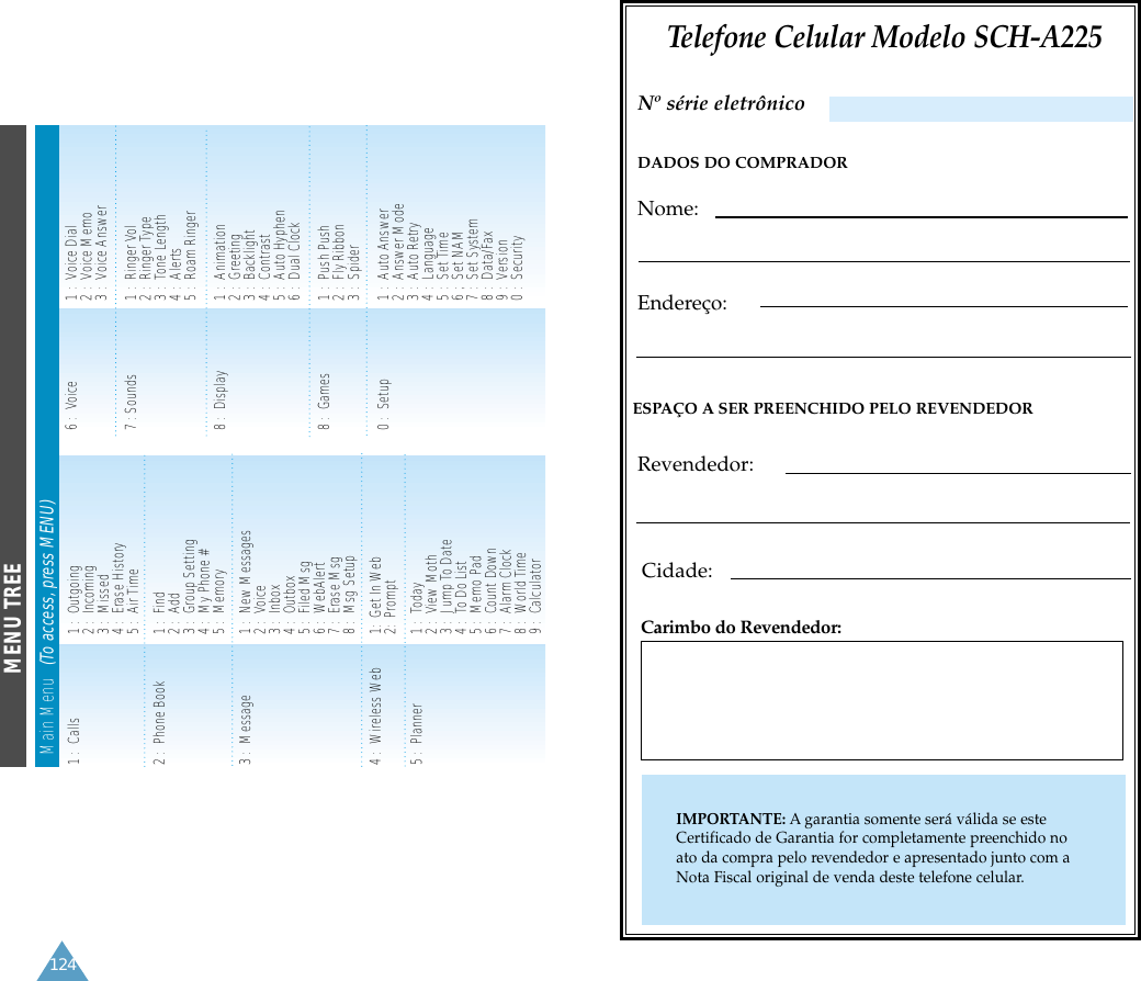Telefone Celular Modelo SCH-A225DADOS DO COMPRADORNome:Endereço:ESPAÇO A SER PREENCHIDO PELO REVENDEDORRevendedor:Cidade:Carimbo do Revendedor:IMPORTANTE: A garantia somente será válida se esteCertificado de Garantia for completamente preenchido noato da compra pelo revendedor e apresentado junto com aNota Fiscal original de venda deste telefone celular.Nº série eletrônico124MENU TREEMain Menu   (To access, press MENU)1 :  Calls  1 :  Outgoing2 :  Incoming3 :  Missed4 :  Erase History5 :  Air Time2 :  Phone Book  1 :  Find 2 :  Add 3 :  Group Setting4 :  My Phone #5 :  Memory3 :  Message 1 :  New Messages2 :  Voice3 :  Inbox4 :  Outbox5 :  Filed Msg6 :  WebAlert7 :  Erase Msg8 :  Msg Setup4 :  Wireless Web  1:  Get In Web2:  Prompt 5 :  Planner 1 :  Today2 :  View Moth3 :  Jump To Date4 :  To Do List5 :  Memo Pad6 :  Count Down 7 :  Alarm Clock8 :  World Time9 :  Calculator6 :  Voice 1 :  Voice Dial2 :  Voice Memo3 :  Voice Answer7 : Sounds 1 :  Ringer Vol2 :  Ringer Type  3 :  Tone Length4 :  Alerts5 :  Roam Ringer8 :  Display 1 :  Animation2 :  Greeting3 :  Backlight4 :  Contrast5 :  Auto Hyphen6 :  Dual Clock8 :  Games 1 :  Push Push2 :  Fly Ribbon3 :  Spider 0 :  Setup 1 :  Auto Answer2 :  Answer Mode3 :  Auto Retry4 :  Language5 :  Set Time6 ;  Set NAM7 :  Set System8 :  Data/Fax9 :  Version0 :  Security