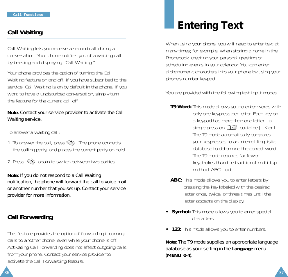 Entering TextWhen using your phone, you will need to enter text atmany times; for example, when storing a name in thePhonebook, creating your personal greeting orscheduling events in your calendar. You can enteralphanumeric characters into your phone by using yourphone’s number keypad.You are provided with the following text input modes.• T9 Word: This mode allows you to enter words withonly one keypress per letter. Each key ona keypad has more than one letter - asingle press on  could be J, K or L.The T9 mode automatically comparesyour keypresses to an internal linguisticdatabase to determine the correct word.The T9 mode requires far fewerkeystrokes than the traditional multi-tapmethod, ABC mode.• ABC: This mode allows you to enter letters bypressing the key labeled with the desiredletter once, twice, or three times until theletter appears on the display.• Symbol: This mode allows you to enter specialcharacters.• 123: This mode allows you to enter numbers.Note: The T9 mode supplies an appropriate language database as your setting in the Language menu(MENU 0-4).3736CCaallll FFuunnccttiioonnssCall WaitingCall Waiting lets you receive a second call during aconversation. Your phone notifies you of a waiting callby beeping and displaying “Call Waiting.”Your phone provides the option of turning the CallWaiting feature on and off, if you have subscribed to theservice. Call Waiting is on by default in the phone. If youwant to have a undisturbed conversation, simply turnthe feature for the current call off .Note: Contact your service provider to activate the CallWaiting service.To answer a waiting call:1. To answer the call, press        . The phone connectsthe calling party, and places the current party on hold.2. Press          again to switch between two parties.Note: If you do not respond to a Call Waitingnotification, the phone will forward the call to voice mailor another number that you set up. Contact your serviceprovider for more information. Call ForwardingThis feature provides the option of forwarding incomingcalls to another phone, even while your phone is off.Activating Call Forwarding does not affect outgoing callsfrom your phone. Contact your service provider toactivate the Call Forwarding feature.