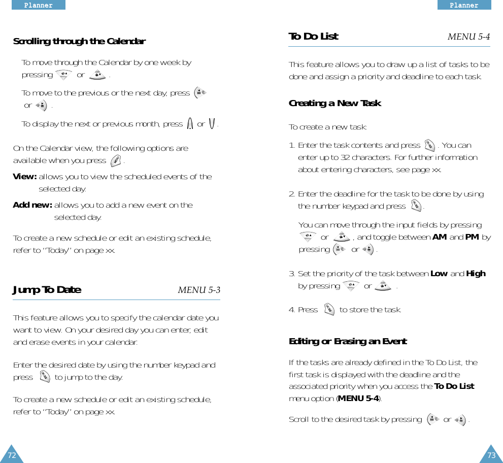 73PPllaannnneerr72PPllaannnneerrScrolling through the Calendar• To move through the Calendar by one week bypressing          or          . • To move to the previous or the next day, pressor        .• To display the next or previous month, press      or     .On the Calendar view, the following options areavailable when you press       .View: allows you to view the scheduled events of theselected day.Add new: allows you to add a new event on theselected day. To create a new schedule or edit an existing schedule,refer to “Today” on page xx.Jump To Date MENU 5-3This feature allows you to specify the calendar date youwant to view. On your desired day you can enter, editand erase events in your calendar. Enter the desired date by using the number keypad andpress         to jump to the day.To create a new schedule or edit an existing schedule,refer to “Today” on page xx.To Do List MENU 5-4This feature allows you to draw up a list of tasks to bedone and assign a priority and deadline to each task. Creating a New TaskTo create a new task:1. Enter the task contents and press       . You canenter up to 32 characters. For further informationabout entering characters, see page xx.2. Enter the deadline for the task to be done by usingthe number keypad and press       .You can move through the input fields by pressingor          , and toggle between AM and PM bypressing         or       .3. Set the priority of the task between Low and Highby pressing          or          .4. Press         to store the task.Editing or Erasing an EventIf the tasks are already defined in the To Do List, thefirst task is displayed with the deadline and theassociated priority when you access the To Do Listmenu option (MENU 5-4). Scroll to the desired task by pressingor       . 