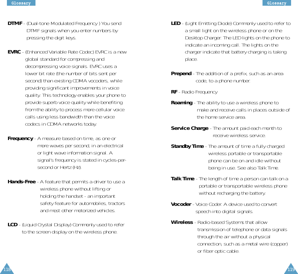 119GGlloossssaarryy118GGlloossssaarryyDTMF - (Dual-tone Modulated Frequency ) You sendDTMF signals when you enter numbers bypressing the digit keys.EVRC - (Enhanced Variable Rate Codec) EVRC is a newglobal standard for compressing anddecompressing voice signals. EVRC uses alower bit rate (the number of bits sent persecond) than existing CDMA vocoders, whileproviding significant improvements in voicequality. This technology enables your phone toprovide superb voice quality while benefitingfrom the ability to process more cellular voicecalls using less bandwidth than the voicecodecs in CDMA networks today.Frequency - A measure based on time, as one ormore waves per second, in an electricalor light wave information signal. Asignal’s frequency is stated in cycles-per-second or Hertz (Hz).Hands-Free - A feature that permits a driver to use awireless phone without lifting orholding the handset - an importantsafety feature for automobiles, tractorsand most other motorized vehicles.LCD - (Liquid Crystal Display) Commonly used to referto the screen display on the wireless phone.LED - (Light Emitting Diode) Commonly used to refer toa small light on the wireless phone or on theDesktop Charger. The LED lights on the phone toindicate an incoming call. The lights on thecharger indicate that battery charging is takingplace.Prepend - The addition of a prefix, such as an areacode, to a phone number.RF - Radio FrequencyRoaming - The ability to use a wireless phone tomake and receive calls in places outside ofthe home service area.Service Charge - The amount paid each month toreceive wireless service.Standby Time - The amount of time a fully chargedwireless portable or transportablephone can be on and idle withoutbeing in use. See also Talk Time.Talk Time - The length of time a person can talk on aportable or transportable wireless phonewithout recharging the battery.Vocoder - Voice Coder. A device used to convertspeech into digital signals.Wireless - Radio-based Systems that allowtransmission of telephone or data signalsthrough the air without a physicalconnection, such as a metal wire (copper)or fiber optic cable.