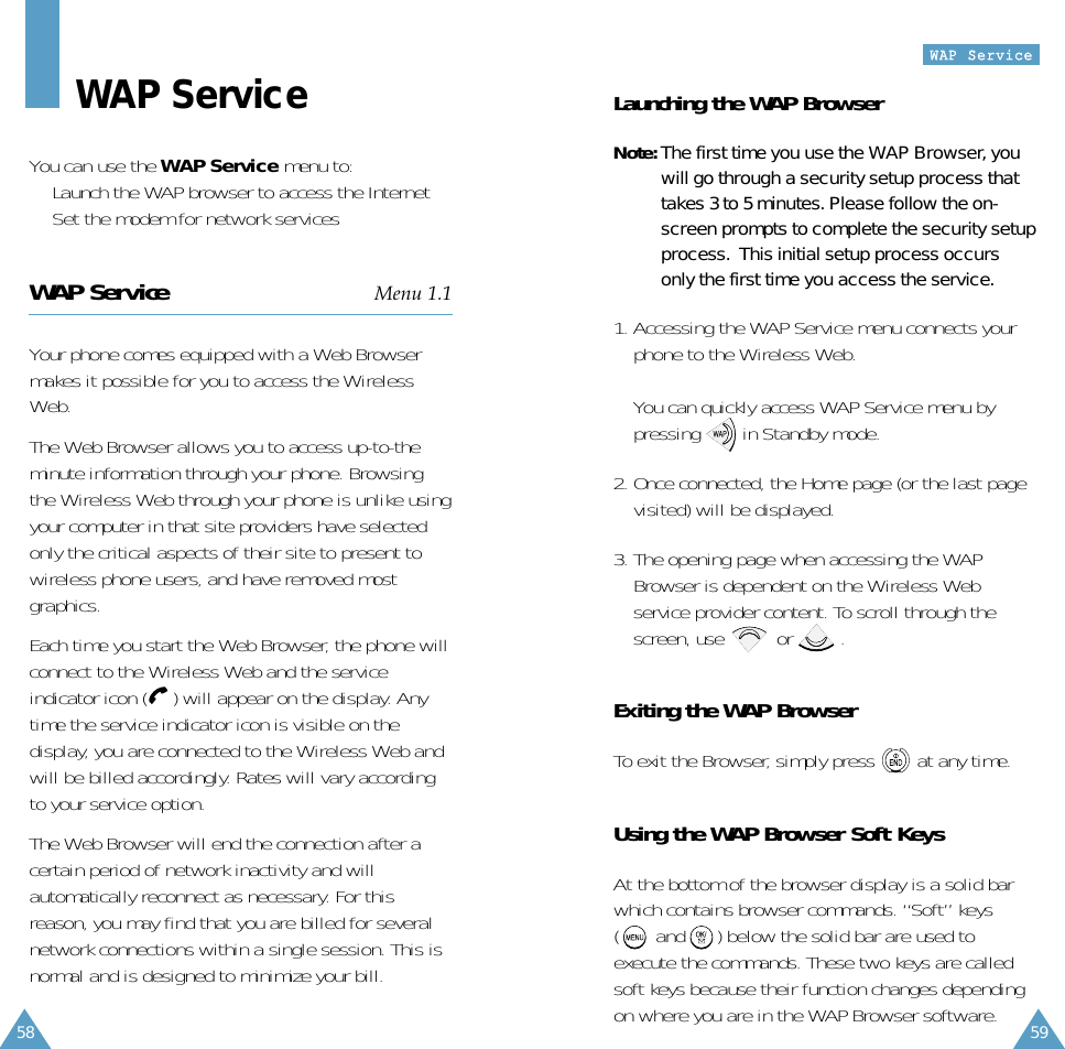 59WWAAPP  SSeerrvviiccee58WAP ServiceYou can use the WAP Service menu to:• Launch the WAP browser to access the Internet • Set the modem for network servicesWAP Service Menu 1.1Your phone comes equipped with a Web Browsermakes it possible for you to access the WirelessWeb.The Web Browser allows you to access up-to-theminute information through your phone. Browsingthe Wireless Web through your phone is unlike usingyour computer in that site providers have selectedonly the critical aspects of their site to present towireless phone users, and have removed mostgraphics.  Each time you start the Web Browser, the phone willconnect to the Wireless Web and the serviceindicator icon ( ) will appear on the display. Anytime the service indicator icon is visible on thedisplay, you are connected to the Wireless Web andwill be billed accordingly. Rates will vary accordingto your service option.  The Web Browser will end the connection after acertain period of network inactivity and willautomatically reconnect as necessary. For thisreason, you may find that you are billed for severalnetwork connections within a single session. This isnormal and is designed to minimize your bill.Launching the WAP BrowserNote: The first time you use the WAP Browser, youwill go through a security setup process thattakes 3 to 5 minutes. Please follow the on-screen prompts to complete the security setupprocess.  This initial setup process occursonly the first time you access the service.1. Accessing the WAP Service menu connects yourphone to the Wireless Web.You can quickly access WAP Service menu bypressing        in Standby mode.2. Once connected, the Home page (or the last pagevisited) will be displayed. 3. The opening page when accessing the WAPBrowser is dependent on the Wireless Webservice provider content. To scroll through thescreen, use          or         .Exiting the WAP BrowserTo exit the Browser, simply press        at any time.Using the WAP Browser Soft KeysAt the bottom of the browser display is a solid barwhich contains browser commands. “Soft” keys (       and      ) below the solid bar are used toexecute the commands. These two keys are calledsoft keys because their function changes dependingon where you are in the WAP Browser software.