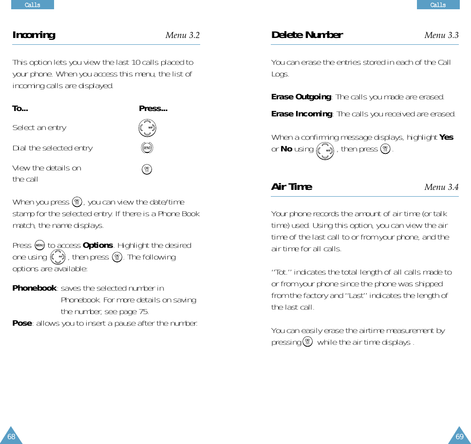 69CCaallllssCCaallllss68Incoming Menu 3.2This option lets you view the last 10 calls placed toyour phone. When you access this menu, the list ofincoming calls are displayed.To... Press... Select an entryDial the selected entryView the details onthe callWhen you press      , you can view the date/timestamp for the selected entry. If there is a Phone Bookmatch, the name displays.Press to access Options. Highlight the desiredone using         , then press      . The followingoptions are available:Phonebook: saves the selected number inPhonebook. For more details on savingthe number, see page 75.Pose: allows you to insert a pause after the number.Delete Number Menu 3.3You can erase the entries stored in each of the CallLogs.Erase Outgoing: The calls you made are erased.Erase Incoming: The calls you received are erased.When a confirming message displays, highlight Yesor No using          , then press      .Air Time Menu 3.4Your phone records the amount of air time (or talktime) used. Using this option, you can view the airtime of the last call to or from your phone, and theair time for all calls. “Tot.” indicates the total length of all calls made toor from your phone since the phone was shippedfrom the factory and “Last” indicates the length ofthe last call.You can easily erase the airtime measurement bypressing       while the air time displays .