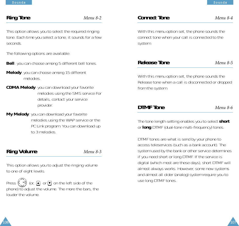 106SSoouunnddss107SSoouunnddssRing Tone Menu 8-2This option allows you to select the required ringingtone. Each time you select a tone, it sounds for a fewseconds.The following options are available:Bell: you can choose among 5 different bell tones.Melody: you can choose among 15 differentmelodies.CDMA Melody: you can download your favoritemelodies using the SMS service Fordetails, contact your serviceprovider.My Melody: you can download your favoritemelodies using the WAP service or thePC Link program. You can download upto 3 melodies.Ring Volume Menu 8-3This option allows you to adjust the ringing volumeto one of eight levels. Press           (or,  or      on the left side of thephone) to adjust the volume. The more the bars, thelouder the volume.Connect Tone Menu 8-4With this menu option set, the phone sounds theconnect tone when your call is connected to thesystem.Release Tone Menu 8-5With this menu option set, the phone sounds theRelease tone when a call is disconnected or droppedfrom the system.DTMF Tone Menu 8-6The tone length setting enables you to select shortor long DTMF (dual-tone multi-frequency) tones. DTMF tones are what is send by your phone toaccess teleservices (such as a bank account). Thesystem used by the bank or other service determinesif you need short or long DTMF. If the service isdigital (which most are these days), short DTMF willalmost always works. However, some new systemsand almost all older (analog) system require you touse long DTMF tones.