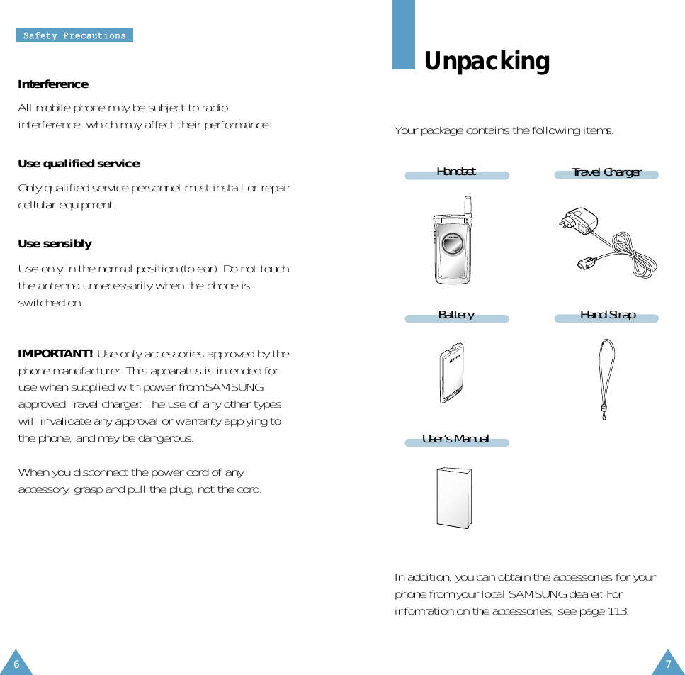 76SSaaffeettyy  PPrreeccaauuttiioonnssInterferenceAll mobile phone may be subject to radiointerference, which may affect their performance.Use qualified serviceOnly qualified service personnel must install or repaircellular equipment.Use sensiblyUse only in the normal position (to ear). Do not touchthe antenna unnecessarily when the phone isswitched on.IMPORTANT! Use only accessories approved by thephone manufacturer. This apparatus is intended foruse when supplied with power from SAMSUNGapproved Travel charger. The use of any other typeswill invalidate any approval or warranty applying tothe phone, and may be dangerous.When you disconnect the power cord of anyaccessory, grasp and pull the plug, not the cord.UnpackingYour package contains the following items.Travel ChargerHandsetHand StrapBatteryUser’s ManualIn addition, you can obtain the accessories for yourphone from your local SAMSUNG dealer. Forinformation on the accessories, see page 113.