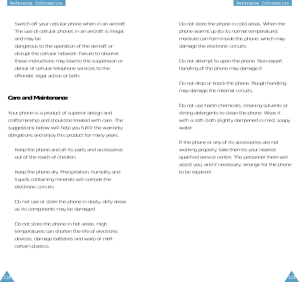 119RReeffeerreennccee  IInnffoorrmmaattiioonn118RReeffeerreennccee  IInnffoorrmmaattiioonn•  Switch off your cellular phone when in an aircraft.The use of cellular phones in an aircraft is illegaland may be dangerous to the operation of the aircraft ordisrupt the cellular network. Failure to observethese instructions may lead to the suspension ordenial of cellular telephone services to theoffender, legal action or both.Care and MaintenanceYour phone is a product of superior design andcraftsmanship and should be treated with care. Thesuggestions below will help you fulfill the warrantyobligations and enjoy this product for many years.•  Keep the phone and all its parts and accessoriesout of the reach of children.•  Keep the phone dry. Precipitation, humidity andliquids containing minerals will corrode theelectronic circuits.•  Do not use or store the phone in dusty, dirty areasas its components may be damaged.•  Do not store the phone in hot areas. Hightemperatures can shorten the life of electronicdevices, damage batteries and warp or meltcertain plastics.•  Do not store the phone in cold areas. When thephone warms up (to its normal temperature),moisture can form inside the phone, which maydamage the electronic circuits.•  Do not attempt to open the phone. Non-experthandling of the phone may damage it.•  Do not drop or knock the phone. Rough handlingmay damage the internal circuits.•  Do not use harsh chemicals, cleaning solvents orstrong detergents to clean the phone. Wipe itwith a soft cloth slightly dampened in mild, soapywater.•  If the phone or any of its accessories are notworking properly, take them to your nearestqualified service centre. The personnel there willassist you, and if necessary, arrange for the phoneto be repaired.