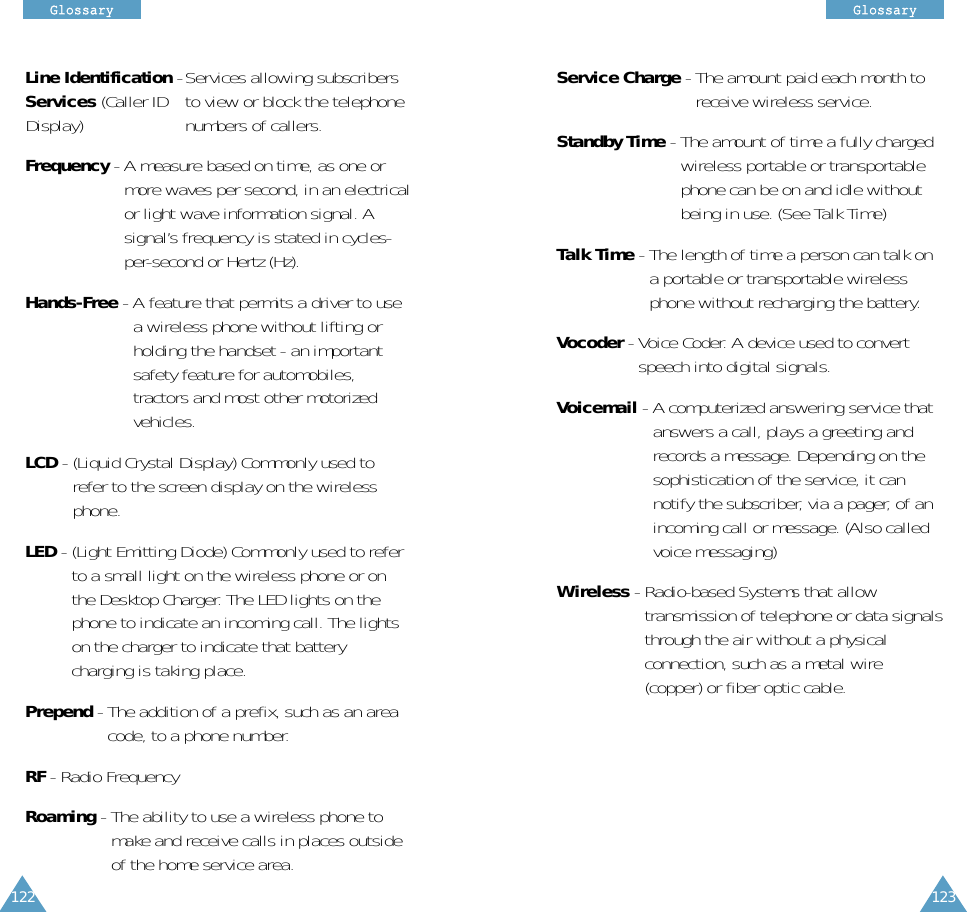 122GGlloossssaarryy123GGlloossssaarryyLine Identification -Services allowing subscribersServices (Caller ID to view or block the telephoneDisplay) numbers of callers.Frequency - A measure based on time, as one ormore waves per second, in an electricalor light wave information signal. Asignal’s frequency is stated in cycles-per-second or Hertz (Hz).Hands-Free - A feature that permits a driver to usea wireless phone without lifting orholding the handset - an importantsafety feature for automobiles,tractors and most other motorizedvehicles.LCD - (Liquid Crystal Display) Commonly used torefer to the screen display on the wirelessphone.LED - (Light Emitting Diode) Commonly used to referto a small light on the wireless phone or onthe Desktop Charger. The LED lights on thephone to indicate an incoming call. The lightson the charger to indicate that batterycharging is taking place.Prepend - The addition of a prefix, such as an areacode, to a phone number.RF - Radio FrequencyRoaming - The ability to use a wireless phone tomake and receive calls in places outsideof the home service area.Service Charge - The amount paid each month toreceive wireless service.Standby Time - The amount of time a fully chargedwireless portable or transportablephone can be on and idle withoutbeing in use. (See Talk Time)Talk Time - The length of time a person can talk ona portable or transportable wirelessphone without recharging the battery.Vocoder - Voice Coder. A device used to convertspeech into digital signals.Voicemail - A computerized answering service thatanswers a call, plays a greeting andrecords a message. Depending on thesophistication of the service, it cannotify the subscriber, via a pager, of anincoming call or message. (Also calledvoice messaging)Wireless - Radio-based Systems that allowtransmission of telephone or data signalsthrough the air without a physicalconnection, such as a metal wire (copper) or fiber optic cable.