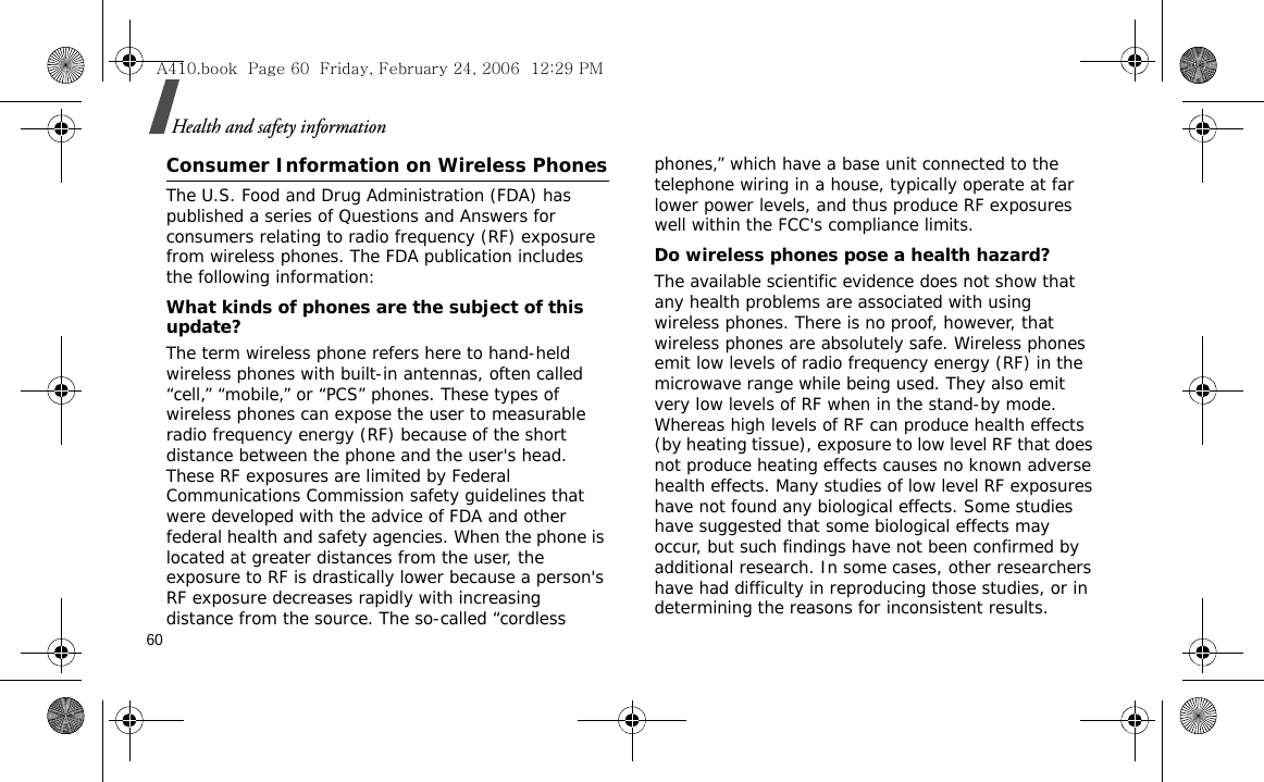 60Health and safety informationConsumer Information on Wireless PhonesThe U.S. Food and Drug Administration (FDA) has published a series of Questions and Answers for consumers relating to radio frequency (RF) exposure from wireless phones. The FDA publication includes the following information:What kinds of phones are the subject of this update?The term wireless phone refers here to hand-held wireless phones with built-in antennas, often called “cell,” “mobile,” or “PCS” phones. These types of wireless phones can expose the user to measurable radio frequency energy (RF) because of the short distance between the phone and the user&apos;s head. These RF exposures are limited by Federal Communications Commission safety guidelines that were developed with the advice of FDA and other federal health and safety agencies. When the phone is located at greater distances from the user, the exposure to RF is drastically lower because a person&apos;s RF exposure decreases rapidly with increasing distance from the source. The so-called “cordless phones,” which have a base unit connected to the telephone wiring in a house, typically operate at far lower power levels, and thus produce RF exposures well within the FCC&apos;s compliance limits.Do wireless phones pose a health hazard?The available scientific evidence does not show that any health problems are associated with using wireless phones. There is no proof, however, that wireless phones are absolutely safe. Wireless phones emit low levels of radio frequency energy (RF) in the microwave range while being used. They also emit very low levels of RF when in the stand-by mode. Whereas high levels of RF can produce health effects (by heating tissue), exposure to low level RF that does not produce heating effects causes no known adverse health effects. Many studies of low level RF exposures have not found any biological effects. Some studies have suggested that some biological effects may occur, but such findings have not been confirmed by additional research. In some cases, other researchers have had difficulty in reproducing those studies, or in determining the reasons for inconsistent results.A410.book  Page 60  Friday, February 24, 2006  12:29 PM