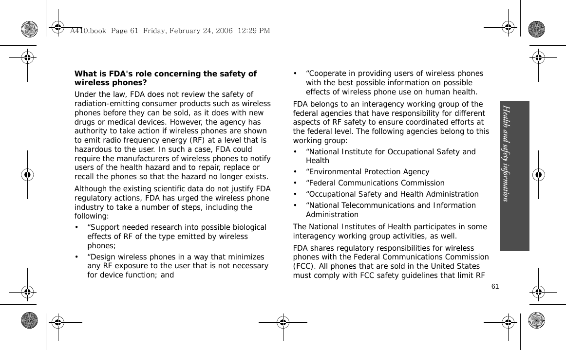 Health and safety information    61What is FDA&apos;s role concerning the safety of wireless phones?Under the law, FDA does not review the safety of radiation-emitting consumer products such as wireless phones before they can be sold, as it does with new drugs or medical devices. However, the agency has authority to take action if wireless phones are shown to emit radio frequency energy (RF) at a level that is hazardous to the user. In such a case, FDA could require the manufacturers of wireless phones to notify users of the health hazard and to repair, replace or recall the phones so that the hazard no longer exists.Although the existing scientific data do not justify FDA regulatory actions, FDA has urged the wireless phone industry to take a number of steps, including the following:• “Support needed research into possible biological effects of RF of the type emitted by wireless phones;• “Design wireless phones in a way that minimizes any RF exposure to the user that is not necessary for device function; and• “Cooperate in providing users of wireless phones with the best possible information on possible effects of wireless phone use on human health.FDA belongs to an interagency working group of the federal agencies that have responsibility for different aspects of RF safety to ensure coordinated efforts at the federal level. The following agencies belong to this working group:• “National Institute for Occupational Safety and Health• “Environmental Protection Agency• “Federal Communications Commission• “Occupational Safety and Health Administration• “National Telecommunications and Information AdministrationThe National Institutes of Health participates in some interagency working group activities, as well.FDA shares regulatory responsibilities for wireless phones with the Federal Communications Commission (FCC). All phones that are sold in the United States must comply with FCC safety guidelines that limit RF A410.book  Page 61  Friday, February 24, 2006  12:29 PM