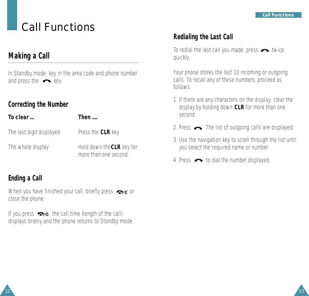 13Getting Started12Redialing the Last CallTo redial the last call you made, press         twicequickly.Your phone stores the last 10 incoming or outgoingcalls. To recall any of these numbers, proceed asfollows.1. If there are any characters on the display, clear thedisplay by holding down CLR for more than onesecond.2. Press   . The list of outgoing calls are displayed.3. Use the navigation key to scroll through the list untilyou select the required name or number.4. Press   to dial the number displayed.Call FunctionsCall FunctionsMaking a CallIn Standby mode, key in the area code and phone numberand press the          key.Correcting the NumberTo clear ... Then ....The last digit displayed Press the CLR key.The whole display  Hold down theCLR key formore than one second.Ending a CallWhen you have finished your call, briefly press           orclose the phone.If you press          , the call time (length of the call)displays briefly and the phone returns to Standby mode.