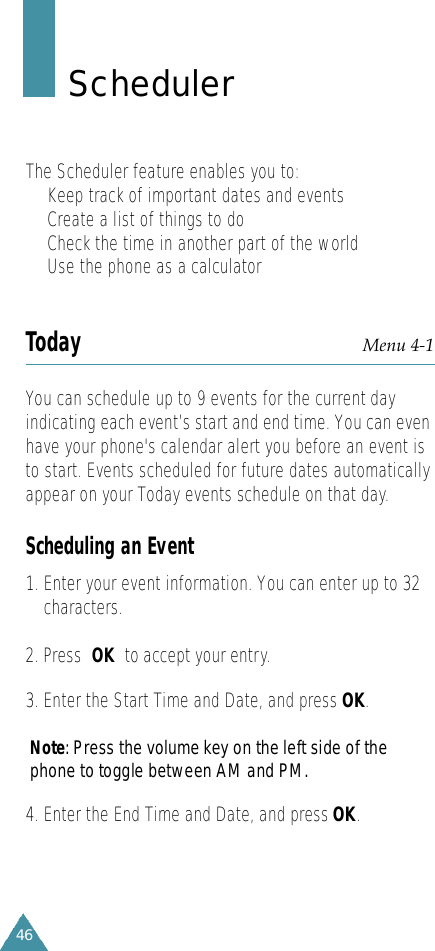 46S c h e d u l e rThe Scheduler feature enables you to:•Keep track of important dates and events•Create a list of things to do•Check the time in another part of the world•Use the phone as a calculatorToday Menu 4-1You can schedule up to 9 events for the current dayindicating each event’s start and end time. You can evenhave your phone&apos;s calendar alert you before an event isto start. Events scheduled for future dates automaticallyappear on your Today events schedule on that day.Scheduling an Event1. Enter your event information. You can enter up to 32characters. 2. Press  OK to accept your entry.3. Enter the Start Time and Date, and press OK.N o t e : Press the volume key on the left side of thephone to toggle between AM and PM.4. Enter the End Time and Date, and press OK.
