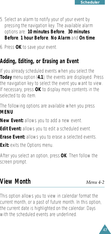 47S c h e d u l e r5. Select an alarm to notify your of your event bypressing the navigation key. The available alarmoptions are: 10 minutes Before,30 minutesBefore,1 hour Before,No Alarm and On time.6. Press OK to save your event.Adding, Editing, or Erasing an EventIf you already scheduled events when you select theToday menu option (4.1),the events are displayed. Press   the navigation key to select the event you want to view.If necessary, press OK to display more contents in theselected to do item.The following options are available when you press   MENU.New Event: allows you to add a new event.Edit Event: allows you to edit a scheduled event. Erase Event: allows you to erase a selected events. Exit: exits the Options menu.After you select an option, press OK. Then follow thescreen prompt.View Month Menu 4-2This option allows you to view in calendar format thecurrent month, or a past of future month. In this option,the current date is highlighted on the calendar. Dayswith the scheduled events are underlined. 