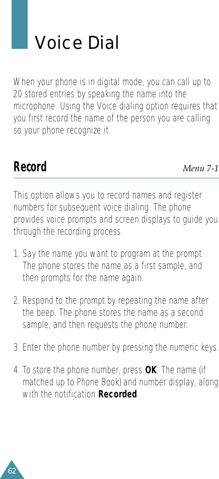 62Voice DialWhen your phone is in digital mode, you can call up to20 stored entries by speaking the name into themicrophone. Using the Voice dialing option requires thatyou first record the name of the person you are callingso your phone recognize it.Record Menu 7-1This option allows you to record names and registernumbers for subsequent voice dialing. The phoneprovides voice prompts and screen displays to guide youthrough the recording process.1. Say the name you want to program at the prompt.The phone stores the name as a first sample, andthen prompts for the name again.2. Respond to the prompt by repeating the name afterthe beep. The phone stores the name as a secondsample, and then requests the phone number.3. Enter the phone number by pressing the numeric keys.4. To store the phone number, press OK. The name (ifmatched up to Phone Book) and number display, alongwith the notification Recorded.