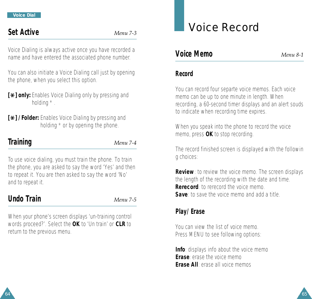 65Voice RecordVoice Memo Menu 8-1RecordYou can record four separte voice memos. Each voicememo can be up to one minute in length. Whenrecording, a 60-second timer displays and an alert soudsto indicate when recording time expires.When you speak into the phone to record the voicememo, press OK to stop recording.The record finished screen is displayed with the following choices:Review: to review the voice memo. The screen displaysthe length of the recording with the date and time.Rerecord: to rerecord the voice memo.Save: to save the voice memo and add a title.Play/EraseYou can view the list of voice memo.Press MENU to see following options:Info: displays info about the voice memoErase: erase the voice memoErase All: erase all voice memos64Voice DialSet Active Menu 7-3Voice Dialing is always active once you have recorded aname and have entered the associated phone number.You can also initiate a Voice Dialing call just by openingthe phone, when you select this option.[ ] only: Enables Voice Dialing only by pressing andholding * .[ ] / Folder: Enables Voice Dialing by pressing andholding * or by opening the phone.Training Menu 7-4To use voice dialing, you must train the phone. To trainthe phone, you are asked to say the word ‘Yes’ and thento repeat it. You are then asked to say the word ‘No’and to repeat it.Undo Train Menu 7-5When your phone’s screen displays ‘un-training controlwords proceed?’. Select the OK to ‘Un train’ or CLR toreturn to the previous menu.