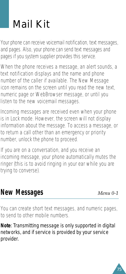 75Mail KitYour phone can receive voicemail notification, text messages,and pages. Also, your phone can send text messages andpages if you system supplier provides this service. When the phone receives a message, an alert sounds, atext notification displays and the name and phonenumber of the caller if available. The New Messageicon remains on the screen until you read the new text,numeric page or WebBrowser message, or until youlisten to the new voicemail messages.Incoming messages are received even when your phoneis in Lock mode. However, the screen will not displayinformation about the message. To access a message, orto return a call other than an emergency or prioritynumber, unlock the phone to proceed.If you are on a conversation, and you receive anincoming message, your phone automatically mutes theringer (this is to avoid ringing in your ear while you aretrying to converse).New Messages Menu 0-1 You can create short text messages, and numeric pages,to send to other mobile numbers. N o t e: Transmitting message is only supported in digitalnetworks, and if service is provided by your serv i c ep ro v i d e r.