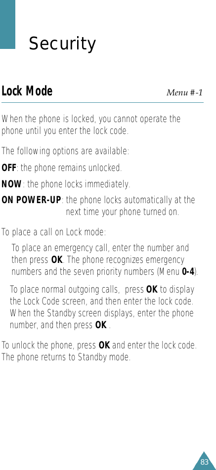 83S e c u r i t yLock Mode Menu #-1When the phone is locked, you cannot operate thephone until you enter the lock code. The following options are available:OFF: the phone remains unlocked.NOW: the phone locks immediately.ON POWER-UP:the phone locks automatically at thenext time your phone turned on.To place a call on Lock mode:• To place an emergency call, enter the number andthen press OK. The phone recognizes emergencynumbers and the seven priority numbers (Menu 0-4).• To place normal outgoing calls,  press OK to displaythe Lock Code screen, and then enter the lock code.When the Standby screen displays, enter the phonenumber, and then press OK .To unlock the phone, press OK and enter the lock code.The phone returns to Standby mode.