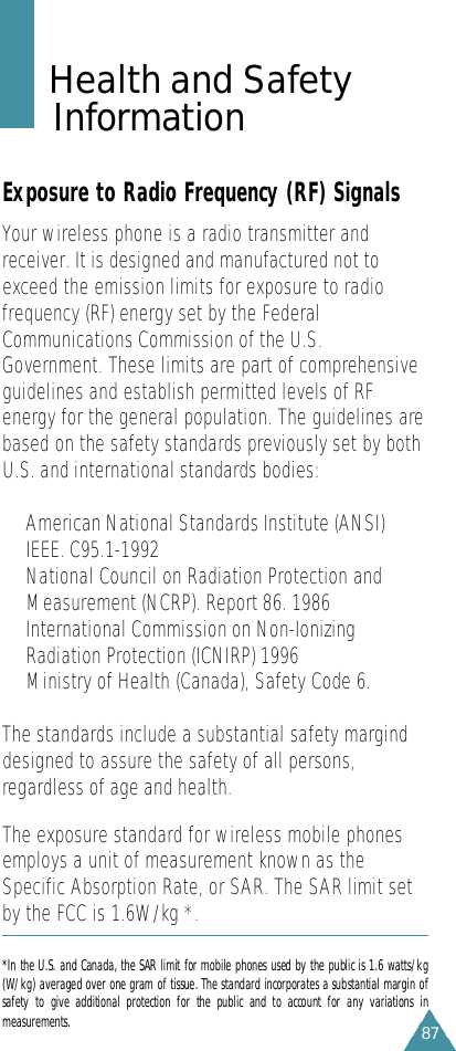 87Health and Safety I n f o r m a t i o nExposure to Radio Frequency (RF) SignalsYour wireless phone is a radio transmitter andreceiver. It is designed and manufactured not toexceed the emission limits for exposure to radiofrequency (RF) energy set by the FederalCommunications Commission of the U.S.Government. These limits are part of comprehensiveguidelines and establish permitted levels of RFenergy for the general population. The guidelines arebased on the safety standards previously set by bothU.S. and international standards bodies:• American National Standards Institute (ANSI)IEEE. C95.1-1992•National Council on Radiation Protection andMeasurement (NCRP). Report 86. 1986• International Commission on Non-IonizingRadiation Protection (ICNIRP) 1996•Ministry of Health (Canada), Safety Code 6.The standards include a substantial safety marginddesigned to assure the safety of all persons,regardless of age and health.The exposure standard for wireless mobile phonesemploys a unit of measurement known as theSpecific Absorption Rate, or SAR. The SAR limit setby the FCC is 1.6W/kg *. *In the U.S. and Canada, the SAR limit for mobile phones used by the public is 1.6 watts/kg(W/kg) averaged over one gram of tissue. The standard incorporates a substantial margin ofsafety  to  give  additional  protection  for  the  public  and  to  account  for  any  variations  inm e a s u r e m e n t s .