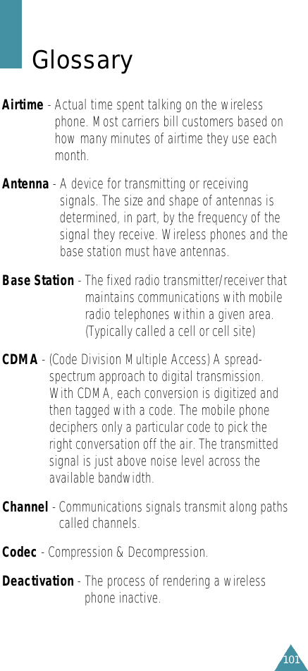 101G l o s s a r yAirtime -Actual time spent talking on the wirelessphone. Most carriers bill customers based onhow many minutes of airtime they use eachmonth.Antenna -A device for transmitting or receivingsignals. The size and shape of antennas isdetermined, in part, by the frequency of thesignal they receive. Wireless phones and thebase station must have antennas.Base Station - The fixed radio transmitter/receiver thatmaintains communications with mobileradio telephones within a given area.(Typically called a cell or cell site)CDMA -(Code Division Multiple Access) A spread-spectrum approach to digital transmission.With CDMA, each conversion is digitized andthen tagged with a code. The mobile phonedeciphers only a particular code to pick theright conversation off the air. The transmittedsignal is just above noise level across theavailable bandwidth.Channel - Communications signals transmit along pathscalled channels.Codec - Compression &amp; Decompression.Deactivation -The process of rendering a wirelessphone inactive. 