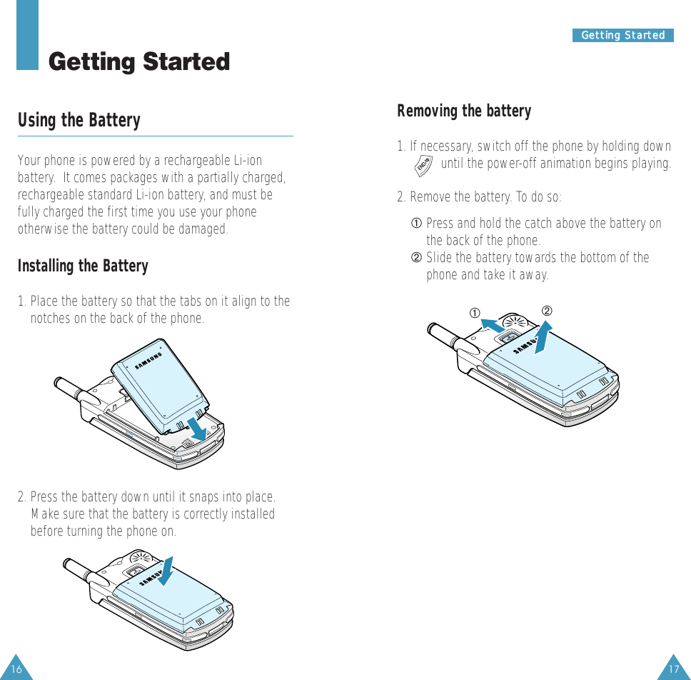 Removing the battery1. If necessary, switch off the phone by holding downuntil the power-off animation begins playing.2. Remove the battery. To do so:➀ Press and hold the catch above the battery onthe back of the phone.➁ Slide the battery towards the bottom of thephone and take it away. 17GGeettttiinngg  SSttaarrtteedd16Getting StartedUsing the BatteryYour phone is powered by a rechargeable Li-ionbattery.  It comes packages with a partially charged,rechargeable standard Li-ion battery, and must befully charged the first time you use your phoneotherwise the battery could be damaged.Installing the Battery1. Place the battery so that the tabs on it align to thenotches on the back of the phone. ➀➁2. Press the battery down until it snaps into place.Make sure that the battery is correctly installedbefore turning the phone on.