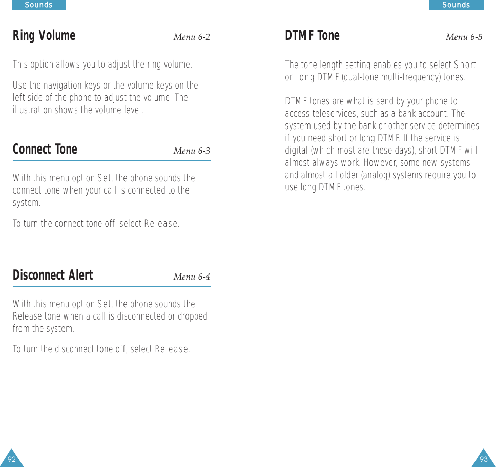 93SSoouunnddss92SSoouunnddssRing Volume Menu 6-2This option allows you to adjust the ring volume. Use the navigation keys or the volume keys on theleft side of the phone to adjust the volume. Theillustration shows the volume level. Connect Tone Menu 6-3With this menu option Set, the phone sounds theconnect tone when your call is connected to thesystem.To turn the connect tone off, select Release.Disconnect Alert Menu 6-4With this menu option Set, the phone sounds theRelease tone when a call is disconnected or droppedfrom the system.To turn the disconnect tone off, select Release.DTMF Tone Menu 6-5The tone length setting enables you to select Shortor LongDTMF (dual-tone multi-frequency) tones. DTMF tones are what is send by your phone toaccess teleservices, such as a bank account. Thesystem used by the bank or other service determinesif you need short or long DTMF. If the service isdigital (which most are these days), short DTMF willalmost always work. However, some new systemsand almost all older (analog) systems require you touse long DTMF tones.