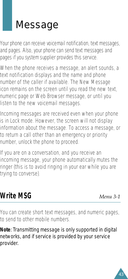 43M e s s a g eYour phone can receive voicemail notification, text messages,and pages. Also, your phone can send text messages andpages if you system supplier provides this service. When the phone receives a message, an alert sounds, atext notification displays and the name and phonenumber of the caller if available. The New Messageicon remains on the screen until you read the new text,numeric page or Web Browser message, or until youlisten to the new voicemail messages.Incoming messages are received even when your phoneis in Lock mode. However, the screen will not displayinformation about the message. To access a message, orto return a call other than an emergency or prioritynumber, unlock the phone to proceed.If you are on a conversation, and you receive anincoming message, your phone automatically mutes theringer (this is to avoid ringing in your ear while you aretrying to converse).Write MSG Menu 3-1 You can create short text messages, and numeric pages,to send to other mobile numbers. N o t e: Transmitting message is only supported in digitalnetworks, and if service is provided by your serv i c ep ro v i d e r.