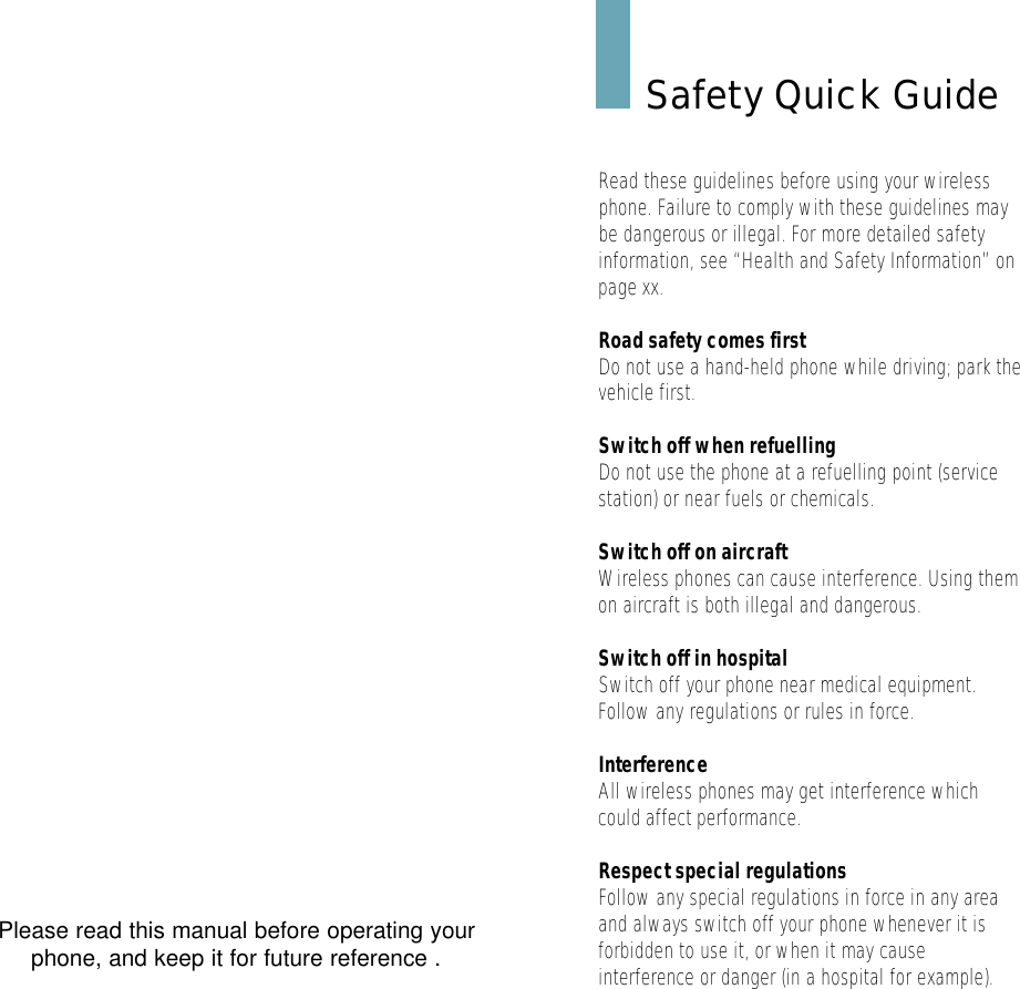 Please read this manual before operating yourphone, and keep it for future reference .Safety Quick GuideRead these guidelines before using your wirelessphone. Failure to comply with these guidelines maybe dangerous or illegal. For more detailed safetyinformation, see “Health and Safety Information” onpage xx.Road safety comes firstDo not use a hand-held phone while driving; park thevehicle first. Switch off when refuellingDo not use the phone at a refuelling point (servicestation) or near fuels or chemicals.Switch off on aircraftWireless phones can cause interference. Using themon aircraft is both illegal and dangerous.Switch off in hospitalSwitch off your phone near medical equipment.Follow any regulations or rules in force.InterferenceAll wireless phones may get interference whichcould affect performance.Respect special regulationsFollow any special regulations in force in any areaand always switch off your phone whenever it isforbidden to use it, or when it may causeinterference or danger (in a hospital for example).