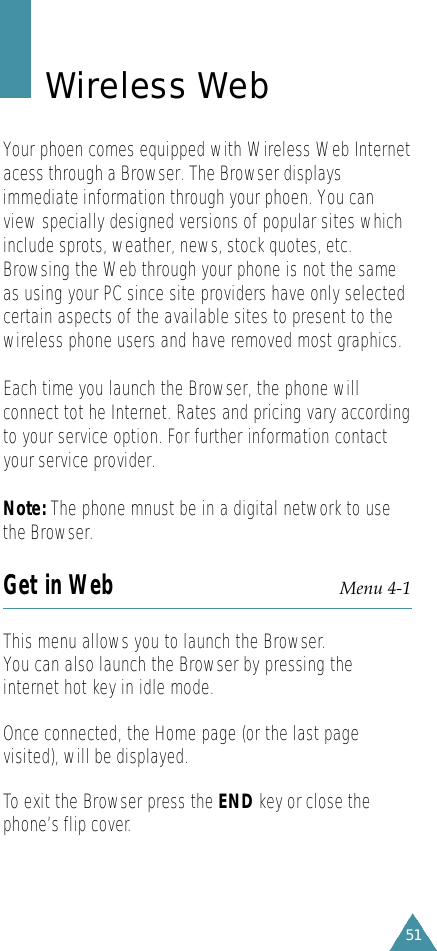 51Wireless WebYour phoen comes equipped with Wireless Web Internetacess through a Browser. The Browser displaysimmediate information through your phoen. You canview specially designed versions of popular sites whichinclude sprots, weather, news, stock quotes, etc.Browsing the Web through your phone is not the sameas using your PC since site providers have only selectedcertain aspects of the available sites to present to thewireless phone users and have removed most graphics.Each time you launch the Browser, the phone willconnect tot he Internet. Rates and pricing vary accordingto your service option. For further information contactyour service provider.Note: The phone mnust be in a digital network to usethe Browser.Get in Web Menu 4-1This menu allows you to launch the Browser.You can also launch the Browser by pressing theinternet hot key in idle mode.Once connected, the Home page (or the last pagevisited), will be displayed. To exit the Browser press the END key or close thephone’s flip cover.