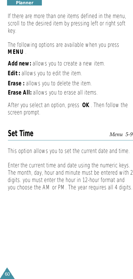 60P l a n n e rIf there are more than one items defined in the menu,scroll to the desired item by pressing left or right softkey.The following options are available when you pressMENU.Add new: allows you to create a new item.Edit : allows you to edit the item. Erase : allows you to delete the item.Erase All: allows you to erase all items. After you select an option, press  OK . Then follow thescreen prompt.Set Time Menu  5-9This option allows you to set the current date and time.Enter the current time and date using the numeric keys.The month, day, hour and minute must be entered with 2digits. you must enter the hour in 12-hour format andyou choose the AM or PM. The year requires all 4 digits.