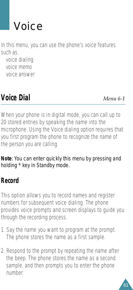 61Voice In this menu, you can use the phone’s voice featuressuch as:• voice dialing• voice memo• voice answerVoice Dial Menu 6-1When your phone is in digital mode, you can call up to20 stored entries by speaking the name into themicrophone. Using the Voice dialing option requires thatyou first program the phone to recognize the name ofthe person you are calling.N o t e: You can enter quickly this menu by pressing andholding * key in Standby mode.RecordThis option allows you to record names and registernumbers for subsequent voice dialing. The phoneprovides voice prompts and screen displays to guide youthrough the recording process.1. Say the name you want to program at the prompt.The phone stores the name as a first sample.2. Respond to the prompt by repeating the name afterthe beep. The phone stores the name as a secondsample, and then prompts you to enter the phonenumber.