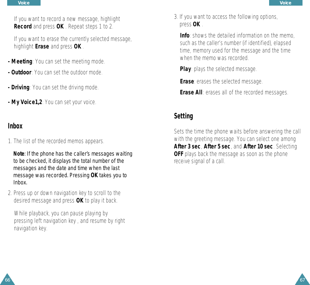 67Voice 66Voice 3. If you want to access the following options, press OK .Info: shows the detailed information on the memo,such as the caller’s number (if identified), elapsedtime, memory used for the message and the timewhen the memo was recorded.Play: plays the selected message.Erase: erases the selected message.Erase All: erases all of the recorded messages.SettingSets the time the phone waits before answering the callwith the greeting message. You can select one amongAfter 3 sec,After 5 sec, and After 10 sec. SelectingOFF plays back the message as soon as the phonereceive signal of a call.If you want to record a new message, highlightRecord and press OK . Repeat steps 1 to 2.If you want to erase the currently selected message,highlight Erase and press OK .- Meeting: You can set the meeting mode.- Outdoor: You can set the outdoor mode.- Driving: You can set the driving mode.- My Voice1,2: You can set your voice.Inbox1. The list of the recorded memos appears.N o t e : If the phone has the caller’s messages waitingto be checked, it displays the total number of themessages and the date and time when the lastmessage was re c o rded. Pressing OK takes you toI n b o x .2. Press up or down navigation key to scroll to thedesired message and press OK to play it back.While playback, you can pause playing by pressing left navigation key , and resume by rightnavigation key.