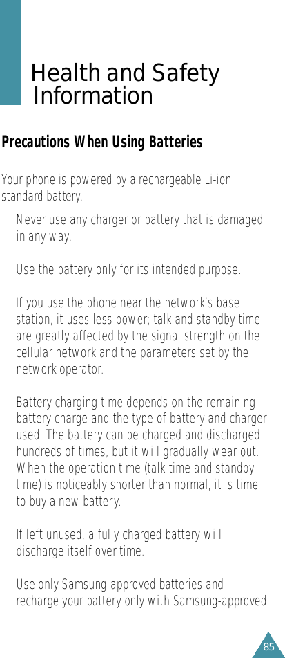 85Health and Safety I n f o r m a t i o nPrecautions When Using BatteriesYour phone is powered by a re c h a rgeable Li-ions t a n d a r d battery. •Never use any charger or battery that is damagedin any way.•Use the battery only for its intended purpose.•If you use the phone near the network’s basestation, it uses less power; talk and standby timeare greatly affected by the signal strength on thecellular network and the parameters set by thenetwork operator.•Battery charging time depends on the remainingbattery charge and the type of battery and chargerused. The battery can be charged and dischargedhundreds of times, but it will gradually wear out.When the operation time (talk time and standbytime) is noticeably shorter than normal, it is timeto buy a new battery.•If left unused, a fully charged battery willdischarge itself over time.• Use only Samsung-approved batteries andre c h a rge your battery only with Samsung-appro v e d