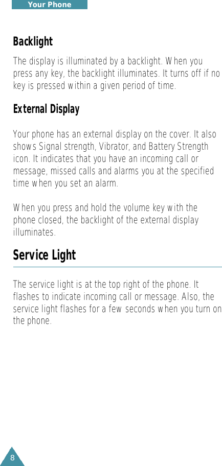 8Your PhoneBacklightThe display is illuminated by a backlight. When youpress any key, the backlight illuminates. It turns off if nokey is pressed within a given period of time.External DisplayYour phone has an external display on the cover. It alsoshows Signal strength, Vibrator, and Battery Strengthicon. It indicates that you have an incoming call ormessage, missed calls and alarms you at the specifiedtime when you set an alarm.When you press and hold the volume key with thephone closed, the backlight of the external displayilluminates.Service LightThe service light is at the top right of the phone. Itflashes to indicate incoming call or message. Also, theservice light flashes for a few seconds when you turn onthe phone.