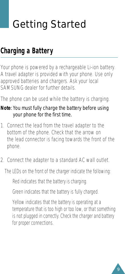 9Getting StartedCharging a BatteryYour phone is powered by a rechargeable Li-ion battery.A travel adapter is provided with your phone. Use onlyapproved batteries and chargers. Ask your localSAMSUNG dealer for further details.The phone can be used while the battery is charging.N o t e: You must fully charge the battery before usingyour phone for the first time. 1.  Connect the lead from the travel adapter to thebottom of the phone. Check that the arrow on the lead connector is facing towards the front of thephone.2.  Connect the adapter to a standard AC wall outlet.The LEDs on the front of the charger indicate the following:Red indicates that the battery is charg i n g .G r een indicates that the battery is fully charg e d .Yellow indicates that the battery is operating at at e m p e r a t u re that is too high or too low, or that somethingis not plugged in corre c t l y. Check the charger and batteryfor proper connections.