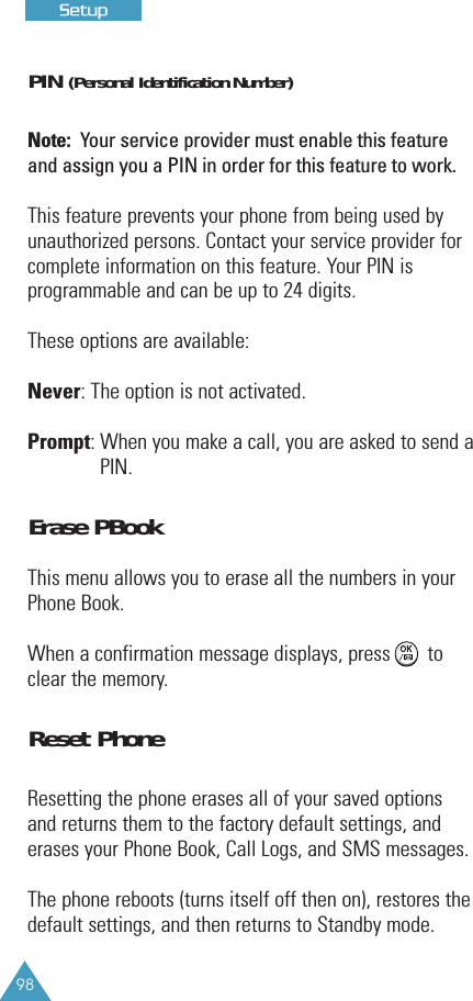 98PIN (Personal Identification Number)Note: Your service provider must enable this featureand assign you a PIN in order for this feature to work.This feature prevents your phone from being used byunauthorized persons. Contact your service provider forcomplete information on this feature. Your PIN isprogrammable and can be up to 24 digits.These options are available:Never: The option is not activated.Prompt: When you make a call, you are asked to send aPIN.Erase PBookThis menu allows you to erase all the numbers in yourPhone Book.When a confirmation message displays, press       toclear the memory.Reset PhoneResetting the phone erases all of your saved optionsand returns them to the factory default settings, anderases your Phone Book, Call Logs, and SMS messages.The phone reboots (turns itself off then on), restores thedefault settings, and then returns to Standby mode.SSeettuupp