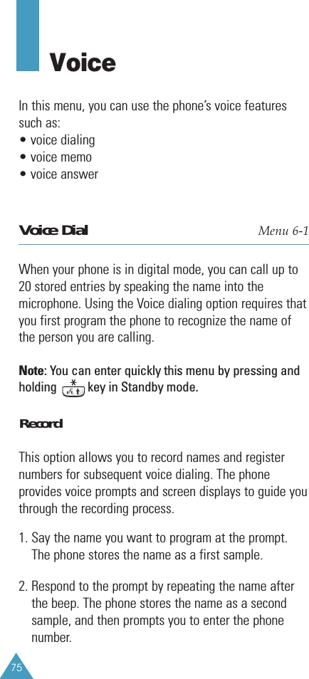 75Voice In this menu, you can use the phone’s voice featuressuch as:• voice dialing• voice memo• voice answerVoice Dial Menu 6-1When your phone is in digital mode, you can call up to20 stored entries by speaking the name into themicrophone. Using the Voice dialing option requires thatyou first program the phone to recognize the name ofthe person you are calling.Note: You can enter quickly this menu by pressing andholding          key in Standby mode.RecordThis option allows you to record names and registernumbers for subsequent voice dialing. The phoneprovides voice prompts and screen displays to guide youthrough the recording process.1. Say the name you want to program at the prompt.The phone stores the name as a first sample.2. Respond to the prompt by repeating the name afterthe beep. The phone stores the name as a secondsample, and then prompts you to enter the phonenumber.